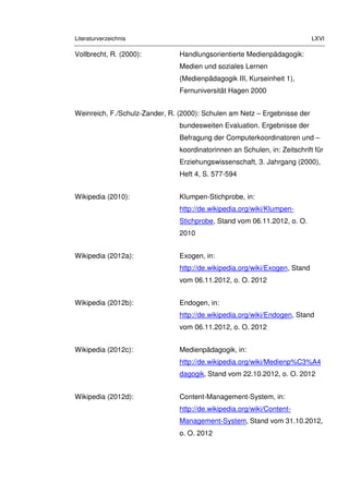 Literaturverzeichnis LXVI
Vollbrecht, R. (2000): Handlungsorientierte Medienpädagogik:
Medien und soziales Lernen
(Medienpädagogik III, Kurseinheit 1),
Fernuniversität Hagen 2000
Weinreich, F./Schulz-Zander, R. (2000): Schulen am Netz – Ergebnisse der
bundesweiten Evaluation. Ergebnisse der
Befragung der Computerkoordinatoren und –
koordinatorinnen an Schulen, in: Zeitschrift für
Erziehungswissenschaft, 3. Jahrgang (2000),
Heft 4, S. 577-594
Wikipedia (2010): Klumpen-Stichprobe, in:
http://de.wikipedia.org/wiki/Klumpen-
Stichprobe, Stand vom 06.11.2012, o. O.
2010
Wikipedia (2012a): Exogen, in:
http://de.wikipedia.org/wiki/Exogen, Stand
vom 06.11.2012, o. O. 2012
Wikipedia (2012b): Endogen, in:
http://de.wikipedia.org/wiki/Endogen, Stand
vom 06.11.2012, o. O. 2012
Wikipedia (2012c): Medienpädagogik, in:
http://de.wikipedia.org/wiki/Medienp%C3%A4
dagogik, Stand vom 22.10.2012, o. O. 2012
Wikipedia (2012d): Content-Management-System, in:
http://de.wikipedia.org/wiki/Content-
Management-System, Stand vom 31.10.2012,
o. O. 2012
 