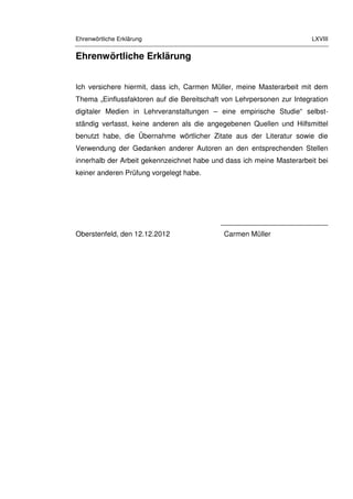 Ehrenwörtliche Erklärung LXVIII
Ehrenwörtliche Erklärung
Ich versichere hiermit, dass ich, Carmen Müller, meine Masterarbeit mit dem
Thema „Einflussfaktoren auf die Bereitschaft von Lehrpersonen zur Integration
digitaler Medien in Lehrveranstaltungen – eine empirische Studie“ selbst-
ständig verfasst, keine anderen als die angegebenen Quellen und Hilfsmittel
benutzt habe, die Übernahme wörtlicher Zitate aus der Literatur sowie die
Verwendung der Gedanken anderer Autoren an den entsprechenden Stellen
innerhalb der Arbeit gekennzeichnet habe und dass ich meine Masterarbeit bei
keiner anderen Prüfung vorgelegt habe.
___________________________
Oberstenfeld, den 12.12.2012 Carmen Müller
 