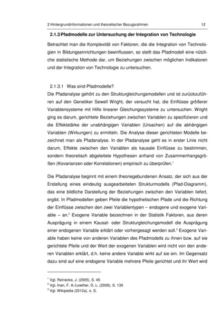 2 Hintergrundinformationen und theoretischer Bezugsrahmen 12
2.1.3 Pfadmodelle zur Untersuchung der Integration von Technologie
Betrachtet man die Komplexität von Faktoren, die die Integration von Technolo-
gien in Bildungseinrichtungen beeinflussen, so stellt das Pfadmodell eine nützli-
che statistische Methode dar, um Beziehungen zwischen möglichen Indikatoren
und der Integration von Technologie zu untersuchen.
2.1.3.1 Was sind Pfadmodelle?
Die Pfadanalyse gehört zu den Strukturgleichungsmodellen und ist zurückzufüh-
ren auf den Genetiker Sewell Wright, der versucht hat, die Einflüsse größerer
Variablensysteme mit Hilfe linearer Gleichungssysteme zu untersuchen. Wright
ging es darum, gerichtete Beziehungen zwischen Variablen zu spezifizieren und
die Effektstärke der unabhängigen Variablen (Ursachen) auf die abhängigen
Variablen (Wirkungen) zu ermitteln. Die Analyse dieser gerichteten Modelle be-
zeichnet man als Pfadanalyse. In der Pfadanalyse geht es in erster Linie nicht
darum, Effekte zwischen den Variablen als kausale Einflüsse zu bestimmen,
sondern theoretisch abgeleitete Hypothesen anhand von Zusammenhangsgrö-
ßen (Kovarianzen oder Korrelationen) empirisch zu überprüfen.1
Die Pfadanalyse beginnt mit einem theoriegebundenen Ansatz, der sich aus der
Erstellung eines eindeutig ausgearbeiteten Strukturmodells (Pfad-Diagramm),
das eine bildliche Darstellung der Beziehungen zwischen den Variablen liefert,
ergibt. In Pfadmodellen geben Pfeile die hypothetischen Pfade und die Richtung
der Einflüsse zwischen den zwei Variablentypen – endogene und exogene Vari-
able – an.2
Exogene Variable bezeichnen in der Statistik Faktoren, aus deren
Ausprägung in einem Kausal- oder Strukturgleichungsmodell die Ausprägung
einer endogenen Variable erklärt oder vorhergesagt werden soll.3
Exogene Vari-
able haben keine von anderen Variablen des Pfadmodells zu ihnen bzw. auf sie
gerichtete Pfeile und der Wert der exogenen Variablen wird nicht von den ande-
ren Variablen erklärt, d.h. keine andere Variable wirkt auf sie ein. Im Gegensatz
dazu sind auf eine endogene Variable mehrere Pfeile gerichtet und ihr Wert wird
1
Vgl. Reinecke, J. (2005), S. 45
2
Vgl. Inan, F. A./Lowther, D. L. (2009), S. 139
3
Vgl. Wikipedia (2012a), o. S.
 