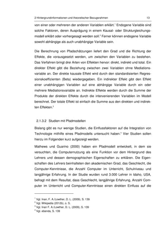 2 Hintergrundinformationen und theoretischer Bezugsrahmen 13
von einer oder mehreren der anderen Variablen erklärt.1
Endogene Variable sind
solche Faktoren, deren Ausprägung in einem Kausal- oder Strukturgleichungs-
modell erklärt oder vorhergesagt werden soll.2
Ferner können endogene Variable
sowohl abhängige als auch unabhängige Variable sein.
Die Berechnung von Pfadschätzungen liefert den Grad und die Richtung der
Effekte, die vorausgesetzt werden, um zwischen den Variablen zu bestehen.
Das Verfahren bringt drei Arten von Effekten hervor: direkt, indirekt und total. Ein
direkter Effekt gibt die Beziehung zwischen zwei Variablen ohne Mediations-
variable an. Der direkte kausale Effekt wird durch den standardisierten Regres-
sionskoeffizienten (Beta) wiedergegeben. Ein indirekter Effekt gibt den Effekt
einer unabhängigen Variablen auf eine abhängige Variable durch ein oder
mehrere Mediationsvariable an. Indirekte Effekte werden durch die Summe der
Produkte der direkten Effekte durch die intervenierenden Variablen im Modell
berechnet. Der totale Effekt ist einfach die Summe aus den direkten und indirek-
ten Effekten.3
2.1.3.2 Studien mit Pfadmodellen
Bislang gibt es nur wenige Studien, die Einflussfaktoren auf die Integration von
Technologie mithilfe eines Pfadmodells untersucht haben.4
Vier Studien sollen
hierzu im Folgenden kurz aufgezeigt werden.
Mathews und Guarino (2000) haben ein Pfadmodell entwickelt, in dem sie
versuchten, die Computernutzung als eine Funktion vor dem Hintergrund des
Lehrers und dessen demographischen Eigenschaften zu erklären. Die Eigen-
schaften des Lehrers beinhalteten den akademischen Grad, das Geschlecht, die
Computer-Kenntnisse, die Anzahl Computer im Unterricht, Schulniveau und
langjährige Erfahrung. In der Studie wurden rund 3.000 Lehrer in Idaho, USA,
befragt mit dem Resultat, dass Geschlecht, langjährige Erfahrung, Anzahl Com-
puter im Unterricht und Computer-Kenntnisse einen direkten Einfluss auf die
1
Vgl. Inan, F. A./Lowther, D. L. (2009), S. 139
2
Vgl. Wikipedia (2012b), o. S.
3
Vgl. Inan F. A./Lowther, D. L. (2009), S. 139
4
Vgl. ebenda, S. 139
 