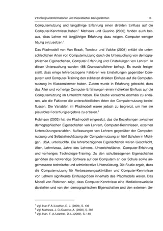 2 Hintergrundinformationen und theoretischer Bezugsrahmen 14
Computernutzung und langjährige Erfahrung einen direkten Einfluss auf die
Computer-Kenntnisse haben.1
Mathews und Guarino (2000) fanden auch her-
aus, dass Lehrer mit langjähriger Erfahrung dazu neigen, Computer weniger
häufig einzusetzen.2
Das Pfadmodell von Van Braak, Tondeur und Valcke (2004) erklärt die unter-
schiedlichen Arten von Computernutzung durch die Untersuchung von demogra-
phischen Eigenschaften, Computer-Erfahrung und Einstellungen von Lehrern. In
dieser Untersuchung wurden 486 Grundschullehrer befragt. Es wurde festge-
stellt, dass einige lehrerbezogene Faktoren wie Einstellungen gegenüber Com-
putern und Computer-Training den stärksten direkten Einfluss auf die Computer-
nutzung im Klassenzimmer haben. Zudem wurde in Erfahrung gebracht, dass
das Alter und vorherige Computer-Erfahrungen einen indirekten Einfluss auf die
Computernutzung im Unterricht haben. Die Studie versuchte erstmals zu erklä-
ren, wie die Faktoren die unterschiedlichen Arten der Computernutzung beein-
flussen. Die Variablen im Pfadmodell waren jedoch zu begrenzt, um hier ein
plausibles Forschungsergebnis zu erzielen.3
Robinson (2003) hat ein Pfadmodell eingesetzt, das die Beziehungen zwischen
demographischen Eigenschaften von Lehrern, Computer-Kenntnissen, externen
Unterstützungsvariablen, Auffassungen von Lehrern gegenüber der Computer-
nutzung und Selbsteinschätzung der Computernutzung an fünf Schulen in Michi-
gan, USA, untersuchte. Die lehrerbezogenen Eigenschaften waren Geschlecht,
Alter, Lehrniveau, Jahre des Lehrens, Unterrichtsfächer, Computer-Erfahrung
und vorheriges Technologie-Training. Zu den schulbezogenen Eigenschaften
gehörten die notwendige Software auf den Computern an der Schule sowie an-
gemessene technische und administrative Unterstützung. Die Studie ergab, dass
die Computernutzung für Verbesserungsaktivitäten und Computer-Kenntnisse
von Lehrern signifikante Einflussgrößen innerhalb des Pfadmodells waren. Das
Modell von Robinson zeigt, dass Computer-Kenntnisse eine Mediationsvariable
darstellen und von den demographischen Eigenschaften und den externen Un-
1
Vgl. Inan F.A./Lowther, D. L. (2009), S. 139
2
Vgl. Mathews, J. G./Guarino, A. (2000), S. 385
3
Vgl. Inan, F. A./Lowther, D. L. (2009), S. 140
 