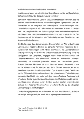 2 Hintergrundinformationen und theoretischer Bezugsrahmen 15
terstützungsvariabeln wie administrative Unterstützung und der Verfügbarkeit der
Software indirekt auf die Computernutzung vermittelt.1
Schließlich haben Inan und Lowther (2009) ein Pfadmodell entwickelt, das die
direkten und indirekten Einflüsse von lehrerbezogenen Eigenschaften und Um-
feldfaktoren auf die Integration von Technologie in Lehrveranstaltungen prüft.
Die Untersuchung wurde mit 1.382 Lehrern an öffentlichen Schulen in Tennes-
see, USA, vorgenommen. Die Forschungsergebnisse lieferten einen signifikan-
ten Beweis dafür, dass das entwickelte Modell nützlich ist in Bezug auf die Ein-
flussfaktoren auf die Integration von Technologie und den Beziehungen zwi-
schen den Einflussfaktoren.
Die Studie ergab, dass demographische Eigenschaften, wie Alter und Jahre des
Lehrens, einen negativen Einfluss auf Computer-Kenntnisse haben und die In-
tegration von Technologien somit indirekt beeinflussen. Die Eigenschaften der
Bildungseinrichtung, wie technische und administrative Unterstützung sowie die
Verfügbarkeit von Computern, hingegen haben einen positiven Einfluss auf
Computer-Kenntnisse. Sie beeinflussen zudem die Bereitschaft (Teachers’
Readiness) und Ansichten (Teachers’ Beliefs) der Lehrpersonen positiv.
Sowohl „Teachers’ Readiness“ als auch „Teachers’ Beliefs“ wirken sich positiv
auf die Integration von Technologien aus. Beide Faktoren vermitteln als Media-
torvariable zwischen den demographischen Eigenschaften und den Eigenschaf-
ten der Bildungseinrichtung einerseits und der Integration von Technologien an-
dererseits. Das Modell zeigt weiter auf, dass neben „Teachers’ Readiness“ und
„Teachers’ Beliefs“ auch Computer-Kenntnisse eine Mediationsvariable darstel-
len. Diese nimmt allerdings keinen direkten, sondern lediglich einen indirekten
Einfluss über „Teachers’ Readiness“ und „Teachers’ Beliefs“ auf die Integration
von Technologien im Pfadmodell.2
Die Forschungsergebnisse des Pfadmodells von Inan und Lowther (2009) sind in
der Anlage A4 abgebildet; sie bilden den Ausgangspunkt dieser Arbeit.
1
Vgl. Inan, F. A./Lowther, D. L. (2009), S. 140
2
Vgl. ebenda, S. 137ff.
 
