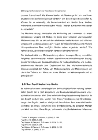 2 Hintergrundinformationen und theoretischer Bezugsrahmen 17
prozess übernehmen? Wie können Medien als Werkzeuge in Lehr- und Lern-
situationen von Lernenden genutzt werden?“1
Um diese Fragen beantworten zu
können, ist es notwendig, die Lernwirksamkeit von Medien bzw. Medien-
merkmalen zu erforschen und darüber hinaus Theorien zum Lernen mit Medien
zu entwickeln.2
Die Medienerziehung thematisiert die Hinführung des Lernenden zu einem
kompetenten Umgang mit Medien im Sinne einer kritischen und bewussten
Mediennutzung, d.h. sie zielt auf den reflektierten Medienkonsum und kritischen
Umgang mit Medienangeboten ab.3
Fragen der Medienerziehung sind: Welche
bildungsrelevanten Ziele bezüglich Medien sollen angestrebt werden? Wie
können diese Ziele in erzieherischen Kontexten erreicht werden?4
Die Mediendidaktik und Medienerziehung stehen in engem Bezug zum dritten
Teilgebiet, der informations-, medien- oder kommunikationstechnischen Bildung,
die die Vermittlung von Basisqualifikationen für mediendidaktisches und medien-
erzieherisches Handeln zum Gegenstand hat. Die informationstechnische
Bildung unterstützt den Aufbau von Medienkompetenz und Medienwissen, um
die aktive Teilhabe von Menschen in der Medien- und Wissensgesellschaft zu
ermöglichen.5
2.2.2 Zum Begriff Medium bzw. Medien
Es handelt sich beim Medienbegriff um einen ausgesprochen vielseitig verwen-
deten Begriff, der je nach Zielsetzung und Begründungszusammenhang unter-
schiedlich konkretisiert wird. Eine einheitliche Begriffsbestimmung lässt sich für
den Begriff Medium bzw. Medien nicht finden.6
Mindestens zwei Grundbedeu-
tungen des Begriffs „Medium“ sind jedoch festzuhalten: Zum einen sind Medien
Vermittler, als Dinge, Instrumente oder Symbolsysteme, die zwischen Mensch
und Welt vermitteln. Diese Dinge, Instrumente oder Symbolsysteme haben zum
1
Glaser, M./Weigand, S./Schwan, S. (2009),S. 190f.
2
Vgl. Dörr, G. (2009), S. 208
3
Vgl. Glaser, M./Weigand, S./Schwan, S. (2009), S. 190
4
Vgl. Dörr, G. (2009), S. 208
5
Vgl. Glaser, M./Weigand, S./Schwan, S. (2009), S. 190
6
Vgl. Lermen, M. (2008), S. 214
 