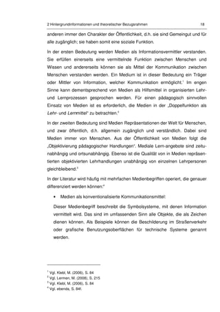 2 Hintergrundinformationen und theoretischer Bezugsrahmen 18
anderen immer den Charakter der Öffentlichkeit, d.h. sie sind Gemeingut und für
alle zugänglich; sie haben somit eine soziale Funktion.
In der ersten Bedeutung werden Medien als Informationsvermittler verstanden.
Sie erfüllen einerseits eine vermittelnde Funktion zwischen Menschen und
Wissen und andererseits können sie als Mittel der Kommunikation zwischen
Menschen verstanden werden. Ein Medium ist in dieser Bedeutung ein Träger
oder Mittler von Information, welcher Kommunikation ermöglicht.1
Im engen
Sinne kann dementsprechend von Medien als Hilfsmittel in organisierten Lehr-
und Lernprozessen gesprochen werden. Für einen pädagogisch sinnvollen
Einsatz von Medien ist es erforderlich, die Medien in der „Doppelfunktion als
Lehr- und Lernmittel“ zu betrachten.2
In der zweiten Bedeutung sind Medien Repräsentationen der Welt für Menschen,
und zwar öffentlich, d.h. allgemein zugänglich und verständlich. Dabei sind
Medien immer von Menschen. Aus der Öffentlichkeit von Medien folgt die
„Objektivierung pädagogischer Handlungen“. Mediale Lern-angebote sind zeitu-
nabhängig und ortsunabhängig. Ebenso ist die Qualität von in Medien repräsen-
tierten objektivierten Lehrhandlungen unabhängig von einzelnen Lehrpersonen
gleichbleibend.3
In der Literatur wird häufig mit mehrfachen Medienbegriffen operiert, die genauer
differenziert werden können:4
• Medien als konventionalisierte Kommunikationsmittel:
Dieser Medienbegriff beschreibt die Symbolsysteme, mit denen Information
vermittelt wird. Das sind im umfassenden Sinn alle Objekte, die als Zeichen
dienen können. Als Beispiele können die Beschilderung im Straßenverkehr
oder grafische Benutzungsoberflächen für technische Systeme genannt
werden.
1
Vgl. Klebl, M. (2006), S. 84
2
Vgl. Lermen, M. (2008), S. 215
3
Vgl. Klebl, M. (2006), S. 84
4
Vgl. ebenda, S. 84f.
 