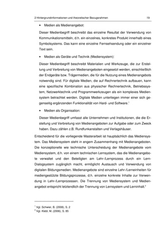 2 Hintergrundinformationen und theoretischer Bezugsrahmen 19
• Medien als Medienangebot:
Dieser Medienbegriff beschreibt das einzelne Resultat der Verwendung von
Kommunikationsmitteln, d.h. ein einzelnes, konkretes Produkt innerhalb eines
Symbolsystems. Das kann eine einzelne Fernsehsendung oder ein einzelner
Text sein.
• Medien als Geräte und Technik (Mediensystem):
Dieser Medienbegriff beschreibt Materialien und Werkzeuge, die zur Erstel-
lung und Verbreitung von Medienangeboten eingesetzt werden, einschließlich
der Endgeräte bzw. Trägermedien, die für die Nutzung eines Medienangebots
notwendig sind. Für digitale Medien, die auf Rechnertechnik aufbauen, kann
eine spezifische Kombination aus physischer Rechnertechnik, Betriebssys-
tem, Netzwerktechnik und Programmwerkzeugen als ein komplexes Medien-
system betrachtet werden. Digitale Medien unterliegen immer einer sich ge-
genseitig ergänzenden Funktionalität von Hard- und Software.1
• Medien als Organisation:
Dieser Medienbegriff umfasst alle Unternehmen und Institutionen, die die Er-
stellung und Verbreitung von Medienangeboten zur Aufgabe oder zum Zweck
haben. Dazu zählen z.B. Rundfunkanstalten und Verlagshäuser.
Entscheidend für die vorliegende Masterarbeit ist hauptsächlich das Mediensys-
tem. Das Mediensystem steht in engem Zusammenhang mit Medienangeboten.
Die konzeptionelle wie technische Unterscheidung der Medienangebote vom
Mediensystem, d.h. von einem technischen Lernsystem, das die Medienangebo-
te verwaltet und den Beteiligten am Lehr-/Lernprozess durch ein Lern-
Dialogsystem zugänglich macht, ermöglicht Austausch und Verwendung von
digitalen Bildungsmedien. Medienangebote sind einzelne Lehr-/Lerneinheiten für
mediengestützte Bildungsprozesse, d.h. einzelne konkrete Inhalte zur Verwen-
dung in Lehr-/Lernprozessen. Die Trennung von Mediensystem und Medien-
angebot entspricht letztendlich der Trennung von Lernsystem und Lerninhalt.2
1
Vgl. Schwier, B. (2008), S. 2
2
Vgl. Klebl, M. (2006), S. 85
 