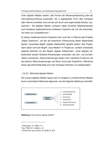 2 Hintergrundinformationen und theoretischer Bezugsrahmen 21
Unter digitalen Medien werden „alle Formen der Wissensaufbereitung oder der
Informationsvermittlung verstanden, die in digitalisierter Form über Computer
oder Internet erreichbar sind und die sich durch eine hypermediale Struktur aus-
zeichnen“.1
Die digitalen Medien umfassen neben einzelnen Medienprodukten
auch komplexe medientechnische (Software-) Systeme wie z.B. die verschiede-
nen Arten von Lernplattformen.2
Zu diesen medientechnischen Systemen kann auch der im Rahmen des Projekts
„Digital Classroom“, auf der die empirische Untersuchung dieser Masterarbeit
basiert, verwendete Begriff „digitale Arbeitsmittel“ gezählt werden. Das Projekt-
team setzte nicht den Begriff „neue Medien“ im Projekt ein, sondern entwickelte
folgende Definition für den Begriff „digitale Arbeitsmittel“: „Unter digitalen Ar-
beitsmitteln werden Software-Anwendungen verstanden, die Lehr- und Lernakti-
vitäten unterstützen. Diese Anwendungen bieten mehr interaktive Funktionen als
die üblichen Office-Anwendungen wie Word, Excel oder PowerPoint. Öffentliche
Seiten des World Wide Web sind nicht Teil dieser Definition von Arbeitsmitteln.“
2.2.3.2 Merkmale digitaler Medien
Die (neuen) digitalen Medien lassen sich im Vergleich zu herkömmlichen Medien
durch verschiedene Merkmale abgrenzen, wie die folgende Abbildung 4 darstellt:
Abbildung 4: Kennzeichen digitaler Medien
3
1
Aufenanger, S. (1999), S. 4
2
Vgl. Pfäffli, B. K. (2005), o. S.
3
Entnommen aus: Lermen, M. (2008), S. 222
 