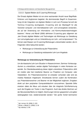 2 Hintergrundinformationen und theoretischer Bezugsrahmen 23
2.2.3.3 Digitale Medien als E-Learning-Werkzeuge
Der Einsatz digitaler Medien ist von einer wachsenden Anzahl neuer Begriffsde-
finitionen und Anglizismen begleitet. Als dominierender Begriff im Zusammen-
hang mit der Integration von digitalen Medien in Lehr-Lern-Prozesse hat sich der
Terminus E-Learning durchgesetzt. E-Learning wird als Oberbegriff für alle
Varianten computer- und internetbasierter Lehr- und Lernangebote verstanden,
die auf der Anwendung von Informations- und Kommunikationstechnologien
basieren.1
Hense und Mandl (2009) definieren E-Learning ganz allgemein als
„den Einsatz digitaler Medien und Technologien als Werkzeuge zur Gestaltung
von Lernumgebungen und zur Unterstützung von Lehr- und Lernprozessen“.2
Es
können zwei Klassen von E-Learning-Werkzeugen unterschieden werden, die im
Folgenden näher beleuchtet werden:
• Werkzeuge zur Unterstützung der Präsenzlehre
• Werkzeuge zur Gestaltung netzbasierter Lehr-Lern-Angebote
Werkzeuge zur Unterstützung der Präsenzlehre
Um die klassische Lehr-Lern-Situation in Klassenzimmern, Seminar-/Vorlesungs-
räumen zu unterstützen, werden digitale Technologien in vielen Kontexten ver-
wendet. Zur Standardausstattung dieser digital unterstützen Präsenzlehre zählt
ein mobiler oder fest installierter Beamer zur Projektion von Computer- oder
Videobildern. Ein Präsentationsrechner ist entweder vorhanden oder wird als
mobiles Notebook mitgebracht. Smartboards können zudem die Kombination
aus Präsentationsrechner und Beamer mit der Möglichkeit ergänzen, Eingaben
direkt auf dem projizierten Computerbildschirm vorzunehmen. Spezielle Stifte
ersetzen dabei die Maus und erlauben über die integrierte Schrifterkennung
auch die Eingabe von Texten in das Programm. Auch das direkte Zeichnen auf
der Benutzeroberfläche ist möglich; Zeichnungen können gespeichert und später
weitergegeben bzw. wiederverwendet werden.3
Der große Vorteil technischer
1
Vgl. Lermen, M. (2008), S. 223
2
Hense, J./Mandl, H. (2009), S. 30
3
Vgl. ebenda, S. 30f.
 