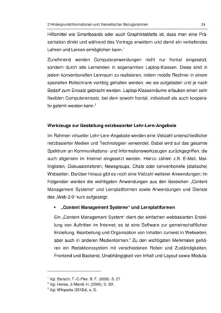 2 Hintergrundinformationen und theoretischer Bezugsrahmen 24
Hilfsmittel wie Smartboards oder auch Graphiktabletts ist, dass man eine Prä-
sentation direkt und während des Vortrags erweitern und damit ein vertiefendes
Lehren und Lernen ermöglichen kann.1
Zunehmend werden Computeranwendungen nicht nur frontal eingesetzt,
sondern durch alle Lernenden in sogenannten Laptop-Klassen. Diese sind in
jedem konventionellen Lernraum zu realisieren, indem mobile Rechner in einem
speziellen Rollschrank vorrätig gehalten werden, wo sie aufgeladen und je nach
Bedarf zum Einsatz gebracht werden. Laptop-Klassenräume erlauben einen sehr
flexiblen Computereinsatz, bei dem sowohl frontal, individuell als auch koopera-
tiv gelernt werden kann.2
Werkzeuge zur Gestaltung netzbasierter Lehr-Lern-Angebote
Im Rahmen virtueller Lehr-Lern-Angebote werden eine Vielzahl unterschiedlicher
netzbasierter Medien und Technologien verwendet. Dabei wird auf das gesamte
Spektrum an Kommunikations- und Informationswerkzeugen zurückgegriffen, die
auch allgemein im Internet eingesetzt werden. Hierzu zählen z.B. E-Mail, Mai-
linglisten, Diskussionsforen, Newsgroups, Chats oder konventionelle (statische)
Webseiten. Darüber hinaus gibt es noch eine Vielzahl weiterer Anwendungen; im
Folgenden werden die wichtigsten Anwendungen aus den Bereichen „Content
Management Systeme“ und Lernplattformen sowie Anwendungen und Dienste
des „Web 2.0“ kurz aufgezeigt:
• „Content Management Systeme“ und Lernplattformen
Ein „Content Management System“ dient der einfachen webbasierten Erstel-
lung von Auftritten im Internet; es ist eine Software zur gemeinschaftlichen
Erstellung, Bearbeitung und Organisation von Inhalten zumeist in Webseiten,
aber auch in anderen Medienformen.3
Zu den wichtigsten Merkmalen gehö-
ren ein Redaktionssystem mit verschiedenen Rollen und Zuständigkeiten,
Frontend und Backend, Unabhängigkeit von Inhalt und Layout sowie Modula-
1
Vgl. Bartsch, T.-C./Rex. B. F. (2008), S. 27
2
Vgl. Hense, J./Mandl, H. (2009), S. 30f.
3
Vgl. Wikipedia (2012d), o. S.
 