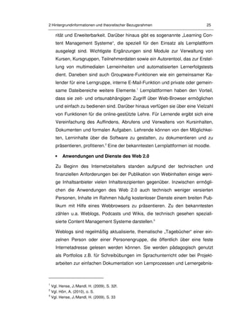 2 Hintergrundinformationen und theoretischer Bezugsrahmen 25
rität und Erweiterbarkeit. Darüber hinaus gibt es sogenannte „Learning Con-
tent Management Systeme“, die speziell für den Einsatz als Lernplattform
ausgelegt sind. Wichtigste Ergänzungen sind Module zur Verwaltung von
Kursen, Kursgruppen, Teilnehmerdaten sowie ein Autorentool, das zur Erstel-
lung von multimedialen Lerneinheiten und automatisierten Lernerfolgstests
dient. Daneben sind auch Groupware-Funktionen wie ein gemeinsamer Ka-
lender für eine Lerngruppe, interne E-Mail-Funktion und private oder gemein-
same Dateibereiche weitere Elemente.1
Lernplattformen haben den Vorteil,
dass sie zeit- und ortsunabhängigen Zugriff über Web-Browser ermöglichen
und einfach zu bedienen sind. Darüber hinaus verfügen sie über eine Vielzahl
von Funktionen für die online-gestützte Lehre. Für Lernende ergibt sich eine
Vereinfachung des Auffindens, Abrufens und Verwaltens von Kursinhalten,
Dokumenten und formalen Aufgaben. Lehrende können von den Möglichkei-
ten, Lerninhalte über die Software zu gestalten, zu dokumentieren und zu
präsentieren, profitieren.2
Eine der bekanntesten Lernplattformen ist moodle.
• Anwendungen und Dienste des Web 2.0
Zu Beginn des Internetzeitalters standen aufgrund der technischen und
finanziellen Anforderungen bei der Publikation von Webinhalten einige weni-
ge Inhaltsanbieter vielen Inhaltsrezipienten gegenüber. Inzwischen ermögli-
chen die Anwendungen des Web 2.0 auch technisch weniger versierten
Personen, Inhalte im Rahmen häufig kostenloser Dienste einem breiten Pub-
likum mit Hilfe eines Webbrowsers zu präsentieren. Zu den bekanntesten
zählen u.a. Weblogs, Podcasts und Wikis, die technisch gesehen speziali-
sierte Content Management Systeme darstellen.3
Weblogs sind regelmäßig aktualisierte, thematische „Tagebücher“ einer ein-
zelnen Person oder einer Personengruppe, die öffentlich über eine feste
Internetadresse gelesen werden können. Sie werden pädagogisch genutzt
als Portfolios z.B. für Schreibübungen im Sprachunterricht oder bei Projekt-
arbeiten zur einfachen Dokumentation von Lernprozessen und Lernergebnis-
1
Vgl. Hense, J./Mandl, H. (2009), S. 32f.
2
Vgl. Hörr, A. (2010), o. S.
3
Vgl. Hense, J./Mandl, H. (2009), S. 33
 
