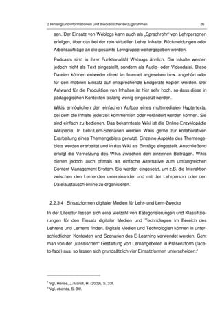 2 Hintergrundinformationen und theoretischer Bezugsrahmen 26
sen. Der Einsatz von Weblogs kann auch als „Sprachrohr“ von Lehrpersonen
erfolgen, über das bei der rein virtuellen Lehre Inhalte, Rückmeldungen oder
Arbeitsaufträge an die gesamte Lerngruppe weitergegeben werden.
Podcasts sind in ihrer Funktionalität Weblogs ähnlich. Die Inhalte werden
jedoch nicht als Text eingestellt, sondern als Audio- oder Videodatei. Diese
Dateien können entweder direkt im Internet angesehen bzw. angehört oder
für den mobilen Einsatz auf entsprechende Endgeräte kopiert werden. Der
Aufwand für die Produktion von Inhalten ist hier sehr hoch, so dass diese in
pädagogischen Kontexten bislang wenig eingesetzt werden.
Wikis ermöglichen den einfachen Aufbau eines multimedialen Hyptertexts,
bei dem die Inhalte jederzeit kommentiert oder verändert werden können. Sie
sind einfach zu bedienen. Das bekannteste Wiki ist die Online-Enzyklopädie
Wikipedia. In Lehr-Lern-Szenarien werden Wikis gerne zur kollaborativen
Erarbeitung eines Themengebiets genutzt. Einzelne Aspekte des Themenge-
biets werden erarbeitet und in das Wiki als Einträge eingestellt. Anschließend
erfolgt die Vernetzung des Wikis zwischen den einzelnen Beiträgen. Wikis
dienen jedoch auch oftmals als einfache Alternative zum umfangreichen
Content Management System. Sie werden eingesetzt, um z.B. die Interaktion
zwischen den Lernenden untereinander und mit der Lehrperson oder den
Dateiaustausch online zu organisieren.1
2.2.3.4 Einsatzformen digitaler Medien für Lehr- und Lern-Zwecke
In der Literatur lassen sich eine Vielzahl von Kategorisierungen und Klassifizie-
rungen für den Einsatz digitaler Medien und Technologien im Bereich des
Lehrens und Lernens finden. Digitale Medien und Technologien können in unter-
schiedlichen Kontexten und Szenarien des E-Learning verwendet werden. Geht
man von der „klassischen“ Gestaltung von Lernangeboten in Präsenzform (face-
to-face) aus, so lassen sich grundsätzlich vier Einsatzformen unterscheiden:2
1
Vgl. Hense, J./Mandl, H. (2009), S. 33f.
2
Vgl. ebenda, S. 34f.
 