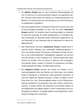 2 Hintergrundinformationen und theoretischer Bezugsrahmen 27
• Ein additiver Einsatz liegt vor, wenn klassische Präsenzangebote wie
z.B. ein Seminar um E-Learning-Elemente ergänzt und angereichert wer-
den. Hierunter fallen sowohl die Nutzung von Präsentationsrechner und
Beamer zur Unterstützung eines Lehrvortrags als auch die Einrichtung ei-
ner begleitenden Lernplattform.
• Wenn das Angebot sowohl in klassischer Präsenzform als auch als reines
E-Learning-Angebot bereitsteht, so kann man von einem alternativen
Einsatz sprechen. Ein komplett neues E-Learning-Angebot zu entwickeln
ist meist sehr aufwendig. So werden beispielsweise im universitären Be-
reich Vorlesungen mit besonders großer Zuhörerzahl aufgezeichnet und
zum Download (z.B. per Videocast) oder als Videostream im Internet ver-
fügbar gemacht.
• Das Präsenzlernen wird beim substitutiven Einsatz komplett durch E-
Learning ersetzt. Beispiele sind multimediale Selbstlernprogramme in
Form von Computer-based Trainings bzw. Web-based Trainings. Sie wer-
den zu den unterschiedlichsten Inhaltsgebieten angeboten und kommen
ohne den Kontakt zu einer Lehrperson aus. Verbreitung gefunden haben
Formen der virtuellen Lehre, bei denen im Rahmen einer Lernplattform
nicht gänzlich alleine, sondern im Kontakt mit Lehrpersonen und Mitler-
nenden gearbeitet wird (Bsp.: Virtuelles Klassenzimmer).
• Der integrative Einsatz versucht, die Vorteile von Präsenz- und E-
Learning-Angeboten durch den Wechsel von Face-to-face- und virtuellen
Phasen konzeptionell zu kombinieren. Diese gemischte Einsatzform ist
unter dem Begriff des „Blended Learning“ zu finden. Zu Beginn und am
Ende eines Kurs- bzw. Seminarangebots werden je eine Präsenzveran-
staltung durchgeführt und dazwischen eine oder mehrere virtuelle Lern-
einheiten. In anderen Worten: Die klassischen Lernmethoden werden mit
den Möglichkeiten der digitalen Medien in einem umfassenden Lehr-Lern-
Arrangement kombiniert.1
Ein Modell hybrider Lernarrangements in Hoch-
schulen ist Anlage A5 zu entnehmen.
1
Vgl. Lermen, M. (2008), S. 230
 