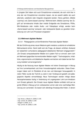 2 Hintergrundinformationen und theoretischer Bezugsrahmen 28
In jüngster Zeit haben sich auch Einsatzformen entwickelt, die sich nicht klar in
eine der vier Einsatzformen einordnen lassen, da sie sowohl additiv als auch
alternativ, substitutiv oder integrativ eingesetzt werden. Hierzu gehören „Mobile
Learning“ und „Game based Learning“. Während beim „Mobile Learning“ der Zu-
griff auf lernrelevante Inhalte über mobile Endgeräte wie Smartphone, PDAs,
Mini-Notebooks oder mobile Audio- und Videoplayer erfolgt, werden beim
„Game-based Learning“ computer- oder netzbasierte Spiele zur gezielten Unter-
stützung von Lehr-Lern-Prozessen eingesetzt.1
2.2.4 Mehrwert digitaler Medien
2.2.4.1 Pädagogische und lernförderliche Potenziale digitaler Medien
Mit der Einführung eines neuen Mediums geht meistens zunächst ein erheblicher
Mehraufwand einher. Damit stellt sich die Frage, ob diesem erhöhten Aufwand
ein tatsächlich vorhandener pädagogisch-didaktischer Mehrwert entgegensteht.2
„Ein Einsatz computerbasierter Medien ist in jedem Fall nur sinnvoll, wenn sich
ein Mehrwert gegenüber konventionellen Medien ergibt“.3
Technologische, inhalt-
liche, ergonomische und didaktische Aspekte vermischen sich dabei bei der Nut-
zung medialer Lernarrangements.4
Häufig ist die Nutzung neuer digitaler Medien mit hohen Erwartungen in Bezug
auf ihre Lernwirksamkeit und ihren Innovationsgehalt verbunden. Diese Erwar-
tungen haben sich im Rückblick oft als naiv und überzogen herausgestellt. In
vielen Fällen wurde die Technik zu stark in den Vordergrund gestellt und päda-
gogische Aspekte vernachlässigt. Neue Technologien werden infolge dieser
Herangehensweise häufig in Verbindung mit ungeeigneten Lehr-Lern-Ansätzen
zum Einsatz gebracht. Der Einsatz neuer digitaler Medien entfaltet nicht per se
große Effekte in Bezug auf ein verbessertes Lernen oder eine nachhaltige Moti-
vierung von Lernenden. Es lassen sich allerdings Ansatzpunkte finden, in denen
1
Vgl. Hense, J./Mandl, H. (2009), S. 35f.
2
Vgl. Lermen, M. (2008), S. 248
3
Staiger S. (2004), S. 41
4
Vgl. Lermen, M. (2008), S. 248
 