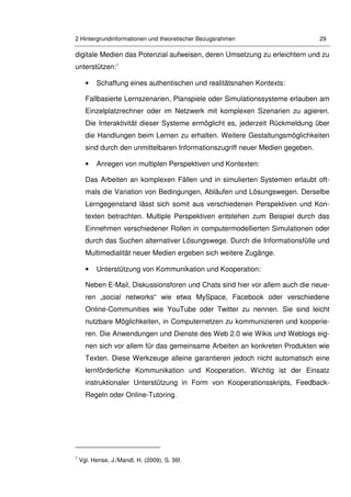 2 Hintergrundinformationen und theoretischer Bezugsrahmen 29
digitale Medien das Potenzial aufweisen, deren Umsetzung zu erleichtern und zu
unterstützen:1
• Schaffung eines authentischen und realitätsnahen Kontexts:
Fallbasierte Lernszenarien, Planspiele oder Simulationssysteme erlauben am
Einzelplatzrechner oder im Netzwerk mit komplexen Szenarien zu agieren.
Die Interaktivität dieser Systeme ermöglicht es, jederzeit Rückmeldung über
die Handlungen beim Lernen zu erhalten. Weitere Gestaltungsmöglichkeiten
sind durch den unmittelbaren Informationszugriff neuer Medien gegeben.
• Anregen von multiplen Perspektiven und Kontexten:
Das Arbeiten an komplexen Fällen und in simulierten Systemen erlaubt oft-
mals die Variation von Bedingungen, Abläufen und Lösungswegen. Derselbe
Lerngegenstand lässt sich somit aus verschiedenen Perspektiven und Kon-
texten betrachten. Multiple Perspektiven entstehen zum Beispiel durch das
Einnehmen verschiedener Rollen in computermodellierten Simulationen oder
durch das Suchen alternativer Lösungswege. Durch die Informationsfülle und
Multimedialität neuer Medien ergeben sich weitere Zugänge.
• Unterstützung von Kommunikation und Kooperation:
Neben E-Mail, Diskussionsforen und Chats sind hier vor allem auch die neue-
ren „social networks“ wie etwa MySpace, Facebook oder verschiedene
Online-Communities wie YouTube oder Twitter zu nennen. Sie sind leicht
nutzbare Möglichkeiten, in Computernetzen zu kommunizieren und kooperie-
ren. Die Anwendungen und Dienste des Web 2.0 wie Wikis und Weblogs eig-
nen sich vor allem für das gemeinsame Arbeiten an konkreten Produkten wie
Texten. Diese Werkzeuge alleine garantieren jedoch nicht automatisch eine
lernförderliche Kommunikation und Kooperation. Wichtig ist der Einsatz
instruktionaler Unterstützung in Form von Kooperationsskripts, Feedback-
Regeln oder Online-Tutoring.
1
Vgl. Hense, J./Mandl, H. (2009), S. 36f.
 