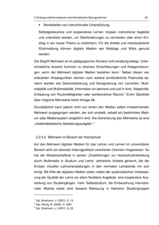 2 Hintergrundinformationen und theoretischer Bezugsrahmen 30
• Bereitstellen von instruktionaler Unterstützung:
Selbstgesteuertes und kooperatives Lernen müssen instruktional begleitet
und unterstützt werden, um Überforderungen zu vermeiden oder einen Ein-
stieg in ein neues Thema zu erleichtern. Für die direkte und individualisierte
Rückmeldung können digitale Medien wie Weblogs und Wikis genutzt
werden.
Der Begriff Mehrwert ist im pädagogischen Kontext nicht eindeutig belegt. Unter-
schiedliche Autoren kommen zu diversen Einschätzungen und Kategorisierun-
gen, worin der Mehrwert digitaler Medien bestehen kann.1
Neben diesen vier
erläuterten Ansatzpunkten können noch weitere lernförderliche Potenziale be-
nannt werden wie Dezentralisierung und Deregulierung von Lernorten, Multi-
codalität und Multimodalität, Information-on-demand und just-in-time, Adaptivität,
Entlastung von Routinetätigkeiten oder sanktionsfreie Räume.2
Einen Überblick
über mögliche Mehrwerte liefert Anlage A6.
Grundsätzlich kann jedoch nicht von einem den Medien selbst innewohnenden
Mehrwert ausgegangen werden, der sich einstellt, sobald ein bestimmtes Medi-
um oder Mediensystem eingeführt wird. Die Generierung des Mehrwerts ist eine
„mediendidaktische Gestaltungsaufgabe“.3
2.2.4.2 Mehrwert im Bereich der Hochschule
Auf den Mehrwert digitaler Medien für das Lehren und Lernen im universitären
Bereich wird von diversen bildungpolitisch orientierten Gremien hingewiesen. So
hat der Wissenschaftsrat in seinen „Empfehlungen zur Hochschulentwicklung
durch Multimedia in Studium und Lehre“ zahlreiche Vorteile genannt, die der
Einsatz virtueller Lehrveranstaltungen in den normalen Lehrbetrieb mit sich
bringt. Mit Hilfe der digitalen Medien sollen neben der systematischen Verbesse-
rung der Qualität der Lehre vor allem flexiblere Angebote, eine kooperative Aus-
stattung von Studiengängen, mehr Selbststudium, die Einbeziehung internatio-
naler Module sowie eine bessere Betreuung in kleineren Studiengruppen
1
Vgl. Stratmann, J. (2007), S. 16
2
Vgl. Herzig, B. (2008), S. 499f.
3
Vgl. Stratmann, J. (2007), S. 22
 