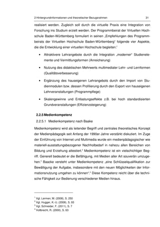 2 Hintergrundinformationen und theoretischer Bezugsrahmen 31
realisiert werden. Zugleich soll durch die virtuelle Praxis eine Integration von
Forschung ins Studium erzielt werden. Der Programmbeirat der Virtuellen Hoch-
schule Baden-Württemberg formuliert in seinen „Empfehlungen des Programm-
beirats der Virtuellen Hochschule Baden-Württemberg“ folgende vier Aspekte,
die die Entwicklung einer virtuellen Hochschule begleiten:1
• Attraktivere Lehrangebote durch die Integration „moderner“ Studienele-
mente und Vermittlungsformen (Anreicherung)
• Nutzung des didaktischen Mehrwerts multimedialer Lehr- und Lernformen
(Qualitätsverbesserung)
• Ergänzung des hauseigenen Lehrangebots durch den Import von Stu-
dienmodulen bzw. dessen Profilierung durch den Export von hauseigenen
Lehrveranstaltungen (Programmpflege)
• Skalengewinne und Entlastungseffekte z.B. bei hoch standardisierten
Grundveranstaltungen (Effizienzsteigerung)
2.2.5 Medienkompetenz
2.2.5.1 Medienkompetenz nach Baake
Medienkompetenz wird als leitender Begriff und zentrales theoretisches Konzept
der Medienpädagogik seit Anfang der 1990er Jahre verstärkt diskutiert. Im Zuge
der Einführung von Internet und Multimedia wurde ein medienpädagogischer wie
materiell-ausstattungsbezogener Nachholbedarf in nahezu allen Bereichen von
Bildung und Erziehung attestiert.2
Medienkompetenz ist ein vielschichtiger Beg-
riff. Generell bedeutet er die Befähigung, mit Medien aller Art souverän umzuge-
hen.3
Baacke versteht unter Medienkompetenz „eine Schlüsselqualifikation zur
Bewältigung der Aufgabe, insbesondere mit den neuen Möglichkeiten der Infor-
mationsnutzung umgehen zu können“.4
Diese Kompetenz reicht über die techni-
sche Fähigkeit zur Bedienung verschiedener Medien hinaus.
1
Vgl. Lermen, M. (2008), S. 250
2
Vgl. Hugger, K.-U. (2008), S. 93
3
Vgl. Schneider, F. (2011), S. 7
4
Vollbrecht, R. (2000), S. 63
 