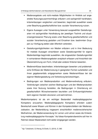 2 Hintergrundinformationen und theoretischer Bezugsrahmen 34
• Medienangebote und nicht-mediale Möglichkeiten im Hinblick auf ange-
strebte Nutzungszusammenhänge erläutern und sachgemäß handhaben,
kriterienbezogen vergleichen und bewerten, begründet auswählen sowie
unter Beachtung gesellschaftlicher bzw. sozialer Verantwortung nutzen.
• Eigene Aussagen unter Verwendung bewusst ausgewählter Gestaltungs-
arten mit sachgemäßer Handhabung der jeweiligen Technik und situati-
onsangemessener Planung sowie unter Beachtung gesellschaftlicher und
sozialer Verantwortung gestalten und Einzelnen bzw. bestimmten Grup-
pen zur Verfügung stellen oder öffentlich verbreiten.
• Gestaltungsmöglichkeiten von Medien erläutern und in ihrer Bedeutung
für mediale Aussagen einschätzen sowie Gestaltungsmittel für eigene
Medienbeiträge begründet auswählen, die eingesetzten Gestaltungsmittel
in vorhandenen Medienangeboten analytisch erfassen und hinsichtlich der
Übereinstimmung von Form, Inhalt oder anderer Kriterien bewerten.
• Medieneinflüsse beschreiben, kriterienbezogen bewerten und problemati-
sche Einflüsse der Mediennutzung in geeigneten Formen aufarbeiten und
ihnen gegebenenfalls entgegenwirken sowie Medieneinflüsse bei der
eigenen Mediengestaltung und Verbreitung berücksichtigen.
• Bedingungen von Medienproduktion und Medienverbreitung erläutern,
Verbindungen zwischen solchen Bedingungen und den Medienprodukten
sowie ihrer Nutzung herstellen, die Bedingungen in Orientierung am
gesellschaftlich Wünschenswerten beurteilen und Einflussmöglichkeiten
beim eigenen Handeln skizzieren und wahrnehmen.
Medienkompetenz ist als ein wichtiger Bestandteil medienpädagogischer
Kompetenz anzusehen. Medienpädagogische Kompetenz erfordert zudem
Bereitschaft sowie Wissen und Können in den Kompetenzfeldern der Medienso-
zialisation, der Medienbildung insgesamt einschließlich medienerzieherischer
Maßnahmen, der Medienverwendung für Lernen und Lehren sowie die Entwick-
lung medienpädagogischer Konzepte.1
Auf diese Kompetenzbereiche soll hier im
Rahmen dieser Masterarbeit nicht weiter eingegangen werden.
1
Vgl. Tulodziecki, G./Herzig, B./Grafe, S. (2010), S. 360
 