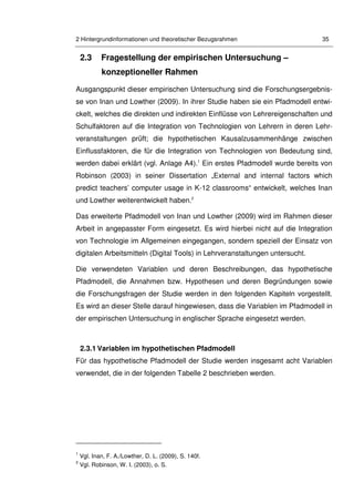 2 Hintergrundinformationen und theoretischer Bezugsrahmen 35
2.3 Fragestellung der empirischen Untersuchung –
konzeptioneller Rahmen
Ausgangspunkt dieser empirischen Untersuchung sind die Forschungsergebnis-
se von Inan und Lowther (2009). In ihrer Studie haben sie ein Pfadmodell entwi-
ckelt, welches die direkten und indirekten Einflüsse von Lehrereigenschaften und
Schulfaktoren auf die Integration von Technologien von Lehrern in deren Lehr-
veranstaltungen prüft; die hypothetischen Kausalzusammenhänge zwischen
Einflussfaktoren, die für die Integration von Technologien von Bedeutung sind,
werden dabei erklärt (vgl. Anlage A4).1
Ein erstes Pfadmodell wurde bereits von
Robinson (2003) in seiner Dissertation „External and internal factors which
predict teachers’ computer usage in K-12 classrooms“ entwickelt, welches Inan
und Lowther weiterentwickelt haben.2
Das erweiterte Pfadmodell von Inan und Lowther (2009) wird im Rahmen dieser
Arbeit in angepasster Form eingesetzt. Es wird hierbei nicht auf die Integration
von Technologie im Allgemeinen eingegangen, sondern speziell der Einsatz von
digitalen Arbeitsmitteln (Digital Tools) in Lehrveranstaltungen untersucht.
Die verwendeten Variablen und deren Beschreibungen, das hypothetische
Pfadmodell, die Annahmen bzw. Hypothesen und deren Begründungen sowie
die Forschungsfragen der Studie werden in den folgenden Kapiteln vorgestellt.
Es wird an dieser Stelle darauf hingewiesen, dass die Variablen im Pfadmodell in
der empirischen Untersuchung in englischer Sprache eingesetzt werden.
2.3.1 Variablen im hypothetischen Pfadmodell
Für das hypothetische Pfadmodell der Studie werden insgesamt acht Variablen
verwendet, die in der folgenden Tabelle 2 beschrieben werden.
1
Vgl. Inan, F. A./Lowther, D. L. (2009), S. 140f.
2
Vgl. Robinson, W. I. (2003), o. S.
 