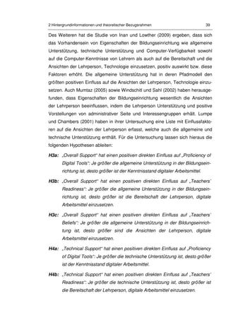 2 Hintergrundinformationen und theoretischer Bezugsrahmen 39
Des Weiteren hat die Studie von Inan und Lowther (2009) ergeben, dass sich
das Vorhandensein von Eigenschaften der Bildungseinrichtung wie allgemeine
Unterstützung, technische Unterstützung und Computer-Verfügbarkeit sowohl
auf die Computer-Kenntnisse von Lehrern als auch auf die Bereitschaft und die
Ansichten der Lehrperson, Technologie einzusetzen, positiv auswirkt bzw. diese
Faktoren erhöht. Die allgemeine Unterstützung hat in deren Pfadmodell den
größten positiven Einfluss auf die Ansichten der Lehrperson, Technologie einzu-
setzen. Auch Mumtaz (2005) sowie Windschitl und Sahl (2002) haben herausge-
funden, dass Eigenschaften der Bildungseinrichtung wesentlich die Ansichten
der Lehrperson beeinflussen, indem die Lehrperson Unterstützung und positive
Vorstellungen von administrativer Seite und Interessengruppen erhält. Lumpe
und Chambers (2001) haben in ihrer Untersuchung eine Liste mit Einflussfakto-
ren auf die Ansichten der Lehrperson erfasst, welche auch die allgemeine und
technische Unterstützung enthält. Für die Untersuchung lassen sich hieraus die
folgenden Hypothesen ableiten:
H3a: „Overall Support“ hat einen positiven direkten Einfluss auf „Proficiency of
Digital Tools“: Je größer die allgemeine Unterstützung in der Bildungsein-
richtung ist, desto größer ist der Kenntnisstand digitaler Arbeitsmittel.
H3b: „Overall Support“ hat einen positiven direkten Einfluss auf „Teachers’
Readiness“: Je größer die allgemeine Unterstützung in der Bildungsein-
richtung ist, desto größer ist die Bereitschaft der Lehrperson, digitale
Arbeitsmittel einzusetzen.
H3c: „Overall Support“ hat einen positiven direkten Einfluss auf „Teachers’
Beliefs“: Je größer die allgemeine Unterstützung in der Bildungseinrich-
tung ist, desto größer sind die Ansichten der Lehrperson, digitale
Arbeitsmittel einzusetzen.
H4a: „Technical Support“ hat einen positiven direkten Einfluss auf „Proficiency
of Digital Tools“: Je größer die technische Unterstützung ist, desto größer
ist der Kenntnisstand digitaler Arbeitsmittel.
H4b: „Technical Support“ hat einen positiven direkten Einfluss auf „Teachers’
Readiness“: Je größer die technische Unterstützung ist, desto größer ist
die Bereitschaft der Lehrperson, digitale Arbeitsmittel einzusetzen.
 