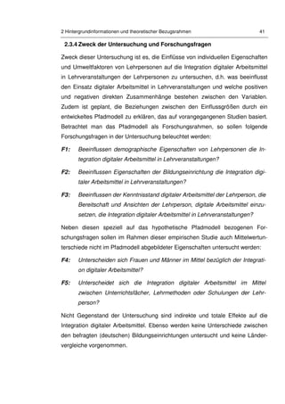 2 Hintergrundinformationen und theoretischer Bezugsrahmen 41
2.3.4 Zweck der Untersuchung und Forschungsfragen
Zweck dieser Untersuchung ist es, die Einflüsse von individuellen Eigenschaften
und Umweltfaktoren von Lehrpersonen auf die Integration digitaler Arbeitsmittel
in Lehrveranstaltungen der Lehrpersonen zu untersuchen, d.h. was beeinflusst
den Einsatz digitaler Arbeitsmittel in Lehrveranstaltungen und welche positiven
und negativen direkten Zusammenhänge bestehen zwischen den Variablen.
Zudem ist geplant, die Beziehungen zwischen den Einflussgrößen durch ein
entwickeltes Pfadmodell zu erklären, das auf vorangegangenen Studien basiert.
Betrachtet man das Pfadmodell als Forschungsrahmen, so sollen folgende
Forschungsfragen in der Untersuchung beleuchtet werden:
F1: Beeinflussen demographische Eigenschaften von Lehrpersonen die In-
tegration digitaler Arbeitsmittel in Lehrveranstaltungen?
F2: Beeinflussen Eigenschaften der Bildungseinrichtung die Integration digi-
taler Arbeitsmittel in Lehrveranstaltungen?
F3: Beeinflussen der Kenntnisstand digitaler Arbeitsmittel der Lehrperson, die
Bereitschaft und Ansichten der Lehrperson, digitale Arbeitsmittel einzu-
setzen, die Integration digitaler Arbeitsmittel in Lehrveranstaltungen?
Neben diesen speziell auf das hypothetische Pfadmodell bezogenen For-
schungsfragen sollen im Rahmen dieser empirischen Studie auch Mittelwertun-
terschiede nicht im Pfadmodell abgebildeter Eigenschaften untersucht werden:
F4: Unterscheiden sich Frauen und Männer im Mittel bezüglich der Integrati-
on digitaler Arbeitsmittel?
F5: Unterscheidet sich die Integration digitaler Arbeitsmittel im Mittel
zwischen Unterrichtsfächer, Lehrmethoden oder Schulungen der Lehr-
person?
Nicht Gegenstand der Untersuchung sind indirekte und totale Effekte auf die
Integration digitaler Arbeitsmittel. Ebenso werden keine Unterschiede zwischen
den befragten (deutschen) Bildungseinrichtungen untersucht und keine Länder-
vergleiche vorgenommen.
 