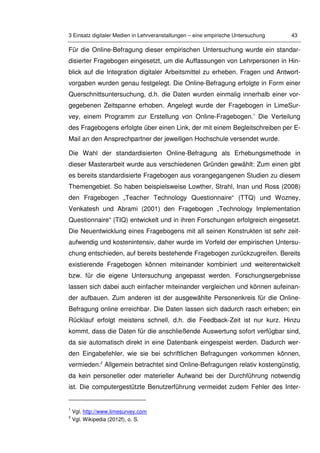 3 Einsatz digitaler Medien in Lehrveranstaltungen – eine empirische Untersuchung 43
Für die Online-Befragung dieser empirischen Untersuchung wurde ein standar-
disierter Fragebogen eingesetzt, um die Auffassungen von Lehrpersonen in Hin-
blick auf die Integration digitaler Arbeitsmittel zu erheben. Fragen und Antwort-
vorgaben wurden genau festgelegt. Die Online-Befragung erfolgte in Form einer
Querschnittsuntersuchung, d.h. die Daten wurden einmalig innerhalb einer vor-
gegebenen Zeitspanne erhoben. Angelegt wurde der Fragebogen in LimeSur-
vey, einem Programm zur Erstellung von Online-Fragebogen.1
Die Verteilung
des Fragebogens erfolgte über einen Link, der mit einem Begleitschreiben per E-
Mail an den Ansprechpartner der jeweiligen Hochschule versendet wurde.
Die Wahl der standardisierten Online-Befragung als Erhebungsmethode in
dieser Masterarbeit wurde aus verschiedenen Gründen gewählt: Zum einen gibt
es bereits standardisierte Fragebogen aus vorangegangenen Studien zu diesem
Themengebiet. So haben beispielsweise Lowther, Strahl, Inan und Ross (2008)
den Fragebogen „Teacher Technology Questionnaire“ (TTQ) und Wozney,
Venkatesh und Abrami (2001) den Fragebogen „Technology Implementation
Questionnaire“ (TIQ) entwickelt und in ihren Forschungen erfolgreich eingesetzt.
Die Neuentwicklung eines Fragebogens mit all seinen Konstrukten ist sehr zeit-
aufwendig und kostenintensiv, daher wurde im Vorfeld der empirischen Untersu-
chung entschieden, auf bereits bestehende Fragebogen zurückzugreifen. Bereits
existierende Fragebogen können miteinander kombiniert und weiterentwickelt
bzw. für die eigene Untersuchung angepasst werden. Forschungsergebnisse
lassen sich dabei auch einfacher miteinander vergleichen und können aufeinan-
der aufbauen. Zum anderen ist der ausgewählte Personenkreis für die Online-
Befragung online erreichbar. Die Daten lassen sich dadurch rasch erheben; ein
Rücklauf erfolgt meistens schnell, d.h. die Feedback-Zeit ist nur kurz. Hinzu
kommt, dass die Daten für die anschließende Auswertung sofort verfügbar sind,
da sie automatisch direkt in eine Datenbank eingespeist werden. Dadurch wer-
den Eingabefehler, wie sie bei schriftlichen Befragungen vorkommen können,
vermieden.2
Allgemein betrachtet sind Online-Befragungen relativ kostengünstig,
da kein personeller oder materieller Aufwand bei der Durchführung notwendig
ist. Die computergestützte Benutzerführung vermeidet zudem Fehler des Inter-
1
Vgl. http://www.limesurvey.com
2
Vgl. Wikipedia (2012f), o. S.
 