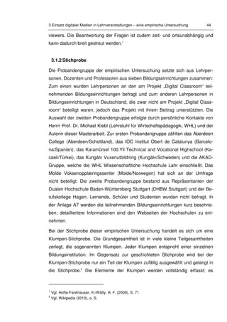 3 Einsatz digitaler Medien in Lehrveranstaltungen – eine empirische Untersuchung 44
viewers. Die Beantwortung der Fragen ist zudem zeit- und ortsunabhängig und
kann dadurch breit gestreut werden.1
3.1.2 Stichprobe
Die Probandengruppe der empirischen Untersuchung setzte sich aus Lehrper-
sonen, Dozenten und Professoren aus sieben Bildungseinrichtungen zusammen:
Zum einen wurden Lehrpersonen an den am Projekt „Digital Classroom“ teil-
nehmenden Bildungseinrichtungen befragt und zum anderen Lehrpersonen in
Bildungseinrichtungen in Deutschland, die zwar nicht am Projekt „Digital Class-
room“ beteiligt waren, jedoch das Projekt mit ihrem Beitrag unterstützten. Die
Auswahl der zweiten Probandengruppe erfolgte durch persönliche Kontakte von
Herrn Prof. Dr. Michael Klebl (Lehrstuhl für Wirtschaftspädagogik, WHL) und der
Autorin dieser Masterarbeit. Zur ersten Probandengruppe zählten das Aberdeen
College (Aberdeen/Schottland), das IOC Institut Obert de Catalunya (Barcelo-
na/Spanien), das Karamürsel 100.Yil Technical and Vocational Highschool (Ka-
caeli/Türkei), das Kungälv Vuxenutbildning (Kungälv/Schweden) und die AKAD-
Gruppe, welche die WHL Wissenschaftliche Hochschule Lahr einschließt. Das
Molde Voksenopplæringssenter (Molde/Norwegen) hat sich an der Umfrage
nicht beteiligt. Die zweite Probandengruppe bestand aus Repräsentanten der
Dualen Hochschule Baden-Württemberg Stuttgart (DHBW Stuttgart) und der Be-
rufskollege Hagen. Lernende, Schüler und Studenten wurden nicht befragt. In
der Anlage A7 werden die teilnehmenden Bildungseinrichtungen kurz beschrie-
ben; detailliertere Informationen sind den Webseiten der Hochschulen zu ent-
nehmen.
Bei der Stichprobe dieser empirischen Untersuchung handelt es sich um eine
Klumpen-Stichprobe. Die Grundgesamtheit ist in viele kleine Teilgesamtheiten
zerlegt, die sogenannten Klumpen. Jeder Klumpen entspricht einer einzelnen
Bildungsinstitution. Im Gegensatz zur geschichteten Stichprobe wird bei der
Klumpen-Stichprobe nur ein Teil der Klumpen zufällig ausgewählt und gelangt in
die Stichprobe.2
Die Elemente der Klumpen werden vollständig erfasst; es
1
Vgl. Hofte-Fankhauser, K./Wälty, H. F. (2009), S. 71
2
Vgl. Wikipedia (2010), o. S.
 