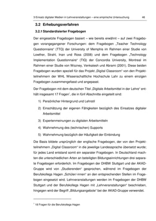 3 Einsatz digitaler Medien in Lehrveranstaltungen – eine empirische Untersuchung 46
3.2 Erhebungsverfahren
3.2.1 Standardisierter Fragebogen
Der eingesetzte Fragebogen basiert – wie bereits erwähnt – auf zwei Fragebo-
gen vorangegangener Forschungen: dem Fragebogen „Teacher Technology
Questionnaire“ (TTQ) der University of Memphis im Rahmen einer Studie von
Lowther, Strahl, Inan und Ross (2008) und dem Fragebogen „Technology
Implementation Questionnaire“ (TIQ) der Concordia University, Montreal im
Rahmen einer Studie von Wozney, Venkatesh und Abrami (2001). Diese beiden
Fragebogen wurden speziell für das Projekt „Digital Classroom“ von den Projekt-
teilnehmern der WHL Wissenschaftliche Hochschule Lahr zu einem einzigen
Fragebogen zusammengefasst und angepasst.
Der Fragebogen mit dem deutschen Titel „Digitale Arbeitsmittel in der Lehre“ ent-
hält insgesamt 17 Fragen1
, die in fünf Abschnitte eingeteilt sind:
1) Persönlicher Hintergrund und Lehrstil
2) Einschätzung der eigenen Fähigkeiten bezüglich des Einsatzes digitaler
Arbeitsmittel
3) Expertenmeinungen zu digitalen Arbeitsmitteln
4) Wahrnehmung des (technischen) Supports
5) Wahrnehmung bezüglich der Häufigkeit der Einbindung
Die Basis bildete ursprünglich der englische Fragebogen, der von den Projekt-
teilnehmern „Digital Classroom“ in die jeweilige Landessprache übersetzt wurde;
für jedes Land entstand somit ein separater Fragebogen. In Deutschland mach-
ten die unterschiedlichen Arten an beteiligten Bildungseinrichtungen drei separa-
te Fragebogen erforderlich. Im Fragebogen der DHBW Stuttgart und der AKAD-
Gruppe wird von „Studierenden“ gesprochen, während im Fragebogen der
Berufskollegs Hagen „Schüler/-innen“ an den entsprechenden Stellen im Frage-
bogen eingesetzt wird. Lehrveranstaltungen werden im Fragebogen der DHBW
Stuttgart und der Berufskollegs Hagen mit „Lehrveranstaltungen“ beschrieben,
hingegen wird der Begriff „Bildungsangebote“ bei der AKAD-Gruppe verwendet.
1
18 Fragen für die Berufskollegs Hagen
 