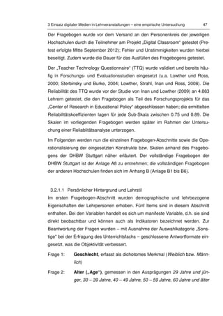 3 Einsatz digitaler Medien in Lehrveranstaltungen – eine empirische Untersuchung 47
Der Fragebogen wurde vor dem Versand an den Personenkreis der jeweiligen
Hochschulen durch die Teilnehmer am Projekt „Digital Classroom“ getestet (Pre-
test erfolgte Mitte September 2012); Fehler und Unstimmigkeiten wurden hierbei
beseitigt. Zudem wurde die Dauer für das Ausfüllen des Fragebogens getestet.
Der „Teacher Technology Questionnaire“ (TTQ) wurde validiert und bereits häu-
fig in Forschungs- und Evaluationsstudien eingesetzt (u.a. Lowther und Ross,
2000; Sterbinsky und Burke, 2004; Lowther, Strahl, Inan und Ross, 2008). Die
Reliabilität des TTQ wurde vor der Studie von Inan und Lowther (2009) an 4.863
Lehrern getestet, die den Fragebogen als Teil des Forschungsprojekts für das
„Center of Research in Educational Policy“ abgeschlossen haben; die ermittelten
Reliabilitätskoeffizienten lagen für jede Sub-Skala zwischen 0.75 und 0.89. Die
Skalen im vorliegenden Fragebogen werden später im Rahmen der Untersu-
chung einer Reliablitätsanalyse unterzogen.
Im Folgenden werden nun die einzelnen Fragebogen-Abschnitte sowie die Ope-
rationalisierung der eingesetzten Konstrukte bzw. Skalen anhand des Fragebo-
gens der DHBW Stuttgart näher erläutert. Der vollständige Fragebogen der
DHBW Stuttgart ist der Anlage A8 zu entnehmen; die vollständigen Fragebogen
der anderen Hochschulen finden sich im Anhang B (Anlage B1 bis B6).
3.2.1.1 Persönlicher Hintergrund und Lehrstil
Im ersten Fragebogen-Abschnitt wurden demographische und lehrbezogene
Eigenschaften der Lehrpersonen erhoben. Fünf Items sind in diesem Abschnitt
enthalten. Bei den Variablen handelt es sich um manifeste Variable, d.h. sie sind
direkt beobachtbar und können auch als Indikatoren bezeichnet werden. Zur
Beantwortung der Fragen wurden – mit Ausnahme der Auswahlkategorie „Sons-
tige" bei der Erfragung des Unterrichtsfachs – geschlossene Antwortformate ein-
gesetzt, was die Objektivität verbessert.
Frage 1: Geschlecht, erfasst als dichotomes Merkmal (Weiblich bzw. Männ-
lich)
Frage 2: Alter („Age“), gemessen in den Ausprägungen 29 Jahre und jün-
ger, 30 – 39 Jahre, 40 – 49 Jahre, 50 – 59 Jahre, 60 Jahre und älter
 