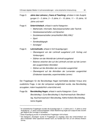 3 Einsatz digitaler Medien in Lehrveranstaltungen – eine empirische Untersuchung 48
Frage 3: Jahre des Lehrens („Years of Teaching), erhoben in den Ausprä-
gungen 0 – 2 Jahre, 3 – 5 Jahre, 6 – 10 Jahre, 11 – 15 Jahre, 16
Jahre und mehr1
Frage 4: Unterrichtsfach, erfasst in sechs Kategorien:
• Mathematik, Informatik, Naturwissenschaften oder Technik
• Geisteswissenschaften und Sprachen
• Sozialwissenschaften (einschließlich BWL/VWL)2
• Sport
• Sonderpädagogik
• Sonstiges3
Frage 5: Lehrmethodik, erfasst in fünf Ausprägungen:
• Überwiegend von der Lehrkraft ausgehend (z.B. Vortrag und
Vorlesungen)
• Stärker von der Aktivität der Lehrkraft ausgehend
• Balance zwischen den auf die Lehrkraft und den auf die Lernen-
den ausgerichteten Aktivitäten
• Stärker auf die Aktivitäten der Lernenden ausgerichtet
• Überwiegend auf die Aktivitäten der Lernenden ausgerichtet
(Entdecken-lassendes, experimentelles Lernen)
Der Fragebogen für die Berufskollegs Hagen beinhaltete darüber hinaus eine
zusätzliche Frage, in der die Lehrperson aufgefordert wurde, das Berufskolleg
anzugeben, indem hauptsächlich unterrichtet wird.
Frage 5b: Berufskolleg Hagen, erfasst in sechs Kategorien: Cuno-
Berufskolleg I, Cuno-Berufskolleg II, Kaufmannsschule I Berufskol-
leg, Kaufmannsschule II Berufskolleg, Käthe-Kollwitz-Berufskolleg,
keine Angabe
1
Im schwedischen Fragebogen wurden die Ausprägungen 0 – 2 Jahre und 3 – 5 Jahre zu einer
Ausprägung < 5 Jahre zusammengefasst. Diese Abweichung ergab sich aufgrund des vorzeiti-
gen Beginns der Umfrage in Schweden.
2
Diese Ausprägung wurde im schwedischen Fragebogen nicht erfasst.
3
Die Kategorie „Sonstiges“ wurde im Fragebogen so angelegt, dass das Unterrichtsfach von
dem Probanden näher spezifiziert werden kann; es handelt sich hier um ein offenes Antwort-
format.
 