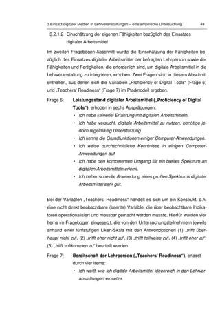 3 Einsatz digitaler Medien in Lehrveranstaltungen – eine empirische Untersuchung 49
3.2.1.2 Einschätzung der eigenen Fähigkeiten bezüglich des Einsatzes
digitaler Arbeitsmittel
Im zweiten Fragebogen-Abschnitt wurde die Einschätzung der Fähigkeiten be-
züglich des Einsatzes digitaler Arbeitsmittel der befragten Lehrperson sowie der
Fähigkeiten und Fertigkeiten, die erforderlich sind, um digitale Arbeitsmittel in die
Lehrveranstaltung zu integrieren, erhoben. Zwei Fragen sind in diesem Abschnitt
enthalten, aus denen sich die Variablen „Proficiency of Digital Tools“ (Frage 6)
und „Teachers’ Readiness“ (Frage 7) im Pfadmodell ergeben.
Frage 6: Leistungsstand digitaler Arbeitsmittel („Proficiency of Digital
Tools“), erhoben in sechs Ausprägungen:
• Ich habe keinerlei Erfahrung mit digitalen Arbeitsmitteln.
• Ich habe versucht, digitale Arbeitsmittel zu nutzen, benötige je-
doch regelmäßig Unterstützung.
• Ich kenne die Grundfunktionen einiger Computer-Anwendungen.
• Ich weise durchschnittliche Kenntnisse in einigen Computer-
Anwendungen auf.
• Ich habe den kompetenten Umgang für ein breites Spektrum an
digitalen Arbeitsmitteln erlernt.
• Ich beherrsche die Anwendung eines großen Spektrums digitaler
Arbeitsmittel sehr gut.
Bei der Variablen „Teachers’ Readiness“ handelt es sich um ein Konstrukt, d.h.
eine nicht direkt beobachtbare (latente) Variable, die über beobachtbare Indika-
toren operationalisiert und messbar gemacht werden musste. Hierfür wurden vier
Items im Fragebogen eingesetzt, die von den Untersuchungsteilnehmern jeweils
anhand einer fünfstufigen Likert-Skala mit den Antwortoptionen (1) „trifft über-
haupt nicht zu“, (2) „trifft eher nicht zu“, (3) „trifft teilweise zu“, (4) „trifft eher zu“,
(5) „trifft vollkommen zu“ beurteilt wurden.
Frage 7: Bereitschaft der Lehrperson („Teachers’ Readiness“), erfasst
durch vier Items:
• Ich weiß, wie ich digitale Arbeitsmittel ideenreich in den Lehrver-
anstaltungen einsetze.
 