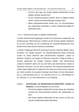 3 Einsatz digitaler Medien in Lehrveranstaltungen – eine empirische Untersuchung 50
• Ich bin in der Lage, den Einsatz digitaler Arbeitsmittel mit dem
gültigen Lehrplan abzustimmen.
• Ich bin hinreichend geschult worden, damit ich digitale Arbeits-
mittel in meinen Lehrveranstaltungen einsetzen kann.
• Meine Computerkenntnisse reichen aus, um Lehrveranstaltun-
gen angemessen abzuhalten, in denen Studierende digitale Ar-
beitsmittel nutzen.
3.2.1.3 Expertenmeinungen zu digitalen Arbeitsmitteln
Im dritten Abschnitt des Fragebogens wurden die Lehrpersonen aufgefordert, die
Auffassung bzw. Wahrnehmung in Hinblick auf den Einfluss digitaler Arbeitsmit-
tel auf den Lernerfolg und die Lernleistung der Studenten/Studentinnen bzw.
Schüler/innen sowie auf den Unterricht zu beurteilen.
In diesem Fragebogen-Abschnitt wurde das Konstrukt „Teachers’ Beliefs“ opera-
tionalisiert und messbar gemacht. Zur Operationalisierung dieses Konstrukts
wurden für diesen Abschnitt zwei Sub-Konstrukte eingesetzt: „Impact on
Students“ (Frage 8) und „Impact on Classroom Instruction“ (Frage 9); beide zu-
sammen bestimmten die Variable „Teachers’ Beliefs“. Das Sub-Konstrukt
„Impact on Students“ setzte sich aus acht Items, das Sub-Konstrukt „Impact on
Classroom Instruction“ aus vier Items zusammen. Die Untersuchungsteilnehmer
wurden dabei aufgefordert, für jedes Item den Grad ihrer Zustimmung zu beurtei-
len. Hierfür standen ihnen jeweils fünfstufige Likert-Skalen mit den Antwortoptio-
nen (1) „trifft überhaupt nicht zu“, (2) „trifft eher nicht zu“, (3) „trifft teilweise zu“,
(4) „trifft eher zu“, (5) „trifft vollkommen zu“ zur Verfügung.
Frage 8: Auswirkungen auf Studierende/Lernende/Schüler („Impact on
Students“), zusammengesetzt aus acht Items:
• Der Einsatz digitaler Arbeitsmittel hat das Niveau der Interaktion
und/oder der Zusammenarbeit zwischen den Studierenden er-
höht.
• Der Einsatz digitaler Arbeitsmittel hat das Lernen und die Leis-
tung der Studierenden positiv beeinflusst.
 