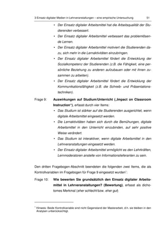 3 Einsatz digitaler Medien in Lehrveranstaltungen – eine empirische Untersuchung 51
• Der Einsatz digitaler Arbeitsmittel hat die Arbeitsqualität der Stu-
dierenden verbessert.
• Der Einsatz digitaler Arbeitsmittel verbessert das problemlösen-
de Lernen.
• Der Einsatz digitaler Arbeitsmittel motiviert die Studierenden da-
zu, sich mehr in die Lernaktivitäten einzubringen.
• Der Einsatz digitaler Arbeitsmittel fördert die Entwicklung der
Sozialkompetenz der Studierenden (z.B. die Fähigkeit, eine per-
sönliche Beziehung zu anderen aufzubauen oder mit ihnen zu-
sammen zu arbeiten).
• Der Einsatz digitaler Arbeitsmittel fördert die Entwicklung der
Kommunikationsfähigkeit (z.B. die Schreib- und Präsentations-
techniken).
Frage 9: Auswirkungen auf Studium/Unterricht („Impact on Classroom
Instruction“), erfasst durch vier Items:
• Das Studium ist stärker auf die Studierenden ausgerichtet, wenn
digitale Arbeitsmittel eingesetzt werden.
• Die Lernaktivitäten haben sich durch die Bemühungen, digitale
Arbeitsmittel in den Unterricht einzubinden, auf sehr positive
Weise verändert.
• Das Studium ist interaktiver, wenn digitale Arbeitsmittel in den
Lehrveranstaltungen eingesetzt werden.
• Der Einsatz digitaler Arbeitsmittel ermöglicht es den Lehrkräften,
Lernmoderatoren anstelle von Informationslieferanten zu sein.
Den dritten Fragebogen-Abschnitt beendeten die folgenden zwei Items, die als
Kontrollvariablen im Fragebogen für Frage 9 eingesetzt wurden1
:
Frage 10: Wie bewerten Sie grundsätzlich den Einsatz digitaler Arbeits-
mittel in Lehrveranstaltungen? (Bewertung), erfasst als dicho-
tomes Merkmal (eher schlecht bzw. eher gut)
1
Hinweis: Beide Kontrollvariable sind nicht Gegenstand der Masterarbeit, d.h. sie bleiben in den
Analysen unberücksichtigt.
 