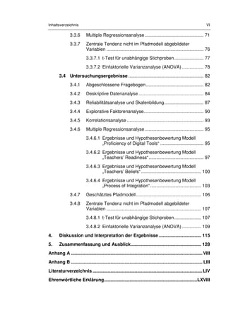 Inhaltsverzeichnis VI
3.3.6 Multiple Regressionsanalyse .............................................. 71
3.3.7 Zentrale Tendenz nicht im Pfadmodell abgebildeter
Variablen ............................................................................ 76
3.3.7.1 t-Test für unabhängige Stichproben....................... 77
3.3.7.2 Einfaktorielle Varianzanalyse (ANOVA) ................. 78
3.4 Untersuchungsergebnisse ........................................................... 82
3.4.1 Abgeschlossene Fragebogen ............................................. 82
3.4.2 Deskriptive Datenanalyse ................................................... 84
3.4.3 Reliabilitätsanalyse und Skalenbildung............................... 87
3.4.4 Explorative Faktorenanalyse............................................... 90
3.4.5 Korrelationsanalyse ............................................................ 93
3.4.6 Multiple Regressionsanalyse .............................................. 95
3.4.6.1 Ergebnisse und Hypothesenbewertung Modell
„Proficiency of Digital Tools“ .................................. 95
3.4.6.2 Ergebnisse und Hypothesenbewertung Modell
„Teachers’ Readiness“........................................... 97
3.4.6.3 Ergebnisse und Hypothesenbewertung Modell
„Teachers’ Beliefs“ ............................................... 100
3.4.6.4 Ergebnisse und Hypothesenbewertung Modell
„Process of Integration“........................................ 103
3.4.7 Geschätztes Pfadmodell................................................... 106
3.4.8 Zentrale Tendenz nicht im Pfadmodell abgebildeter
Variablen .......................................................................... 107
3.4.8.1 t-Test für unabhängige Stichproben..................... 107
3.4.8.2 Einfaktorielle Varianzanalyse (ANOVA) ............... 109
4. Diskussion und Interpretation der Ergebnisse ................................. 115
5. Zusammenfassung und Ausblick....................................................... 128
Anhang A ....................................................................................................... VIII
Anhang B ....................................................................................................... LIII
Literaturverzeichnis ......................................................................................LIV
Ehrenwörtliche Erklärung.........................................................................LXVIII
 