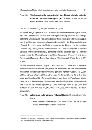 3 Einsatz digitaler Medien in Lehrveranstaltungen – eine empirische Untersuchung 52
Frage 11: Wie bewerten Sie grundsätzlich den Einsatz digitaler Arbeits-
mittel in Lehrveranstaltungen? (Nützlichkeit), erfasst als dicho-
tomes Merkmal (eher nutzlos bzw. eher hilfreich)
3.2.1.4 Wahrnehmung des (technischen) Supports
Im vierten Fragebogen-Abschnitt wurden institutionenbezogene Eigenschaften
bzw. die Unterstützung seitens der Bildungseinrichtung erhoben: die wahrge-
nommene Unterstützung von administrativer Seite, Kollegen, Interessengruppen
etc. hinsichtlich der Integration digitaler Arbeitsmittel in der Bildungseinrichtung
(„Overall Support“) sowie die Wahrnehmung an der Eignung der technischen
Unterstützung, Verfügbarkeit an Ressourcen und Unterstützung bei Computer-
Software und Fehlerbehebung („Technical Support“) (jeweils Frage 12). Darüber
hinaus wurde die Unterstützung hinsichtlich Schulungen (Frage 13) und eines
Technologie-Coaches („Technology Coach Effectiveness“) (Frage 14 und 151
)
erfasst.
Bei den Variablen „Overall Support“, „Technical Support“ und „Technology Co-
ach Effectiveness“ handelt es sich jeweils um Konstrukte, die über beobachtbare
Indikatoren operationalisiert und messbar gemacht werden mussten. Für „Over-
all Support“ und „Technical Support“ wurden hierfür acht Items (für jedes Kon-
strukt vier Items) und für „Technologie-Coach“ vier Items im Fragebogen einge-
setzt, die von den befragten Lehrpersonen jeweils anhand einer fünfstufigen Li-
kert-Skala mit den Antwortoptionen (1) „trifft überhaupt nicht zu“, (2) „trifft eher
nicht zu“, (3) „trifft teilweise zu“, (4) „trifft eher zu“, (5) „trifft vollkommen zu“ beur-
teilt wurden.
Frage 12: Allgemeine Unterstützung („Overall Support“), erfasst durch vier
Items:
• Verschiedene Interessengruppen unterstützen die technologi-
schen Bemühungen unserer Institution.
1
Hinweis: Die Variable „Technology Coach Effectiveness“ ist nicht Gegenstand der Masterarbeit,
d.h. sie bleibt in den Analysen unberücksichtigt.
 