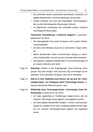 3 Einsatz digitaler Medien in Lehrveranstaltungen – eine empirische Untersuchung 53
• Die Lehrkräfte werden ausreichend administrativ unterstützt, um
digitale Arbeitsmittel in Lehrveranstaltungen einzubinden.
• Unsere Institution hat einen gut entwickelten Technologieplan,
der zu allen technologischen Neuerungen instruiert.
• Im Allgemeinen unterstützen die Lehrkräfte unserer Institution
technologische Neuerungen.
Technische Unterstützung („Technical Support“), zusammen-
gesetzt aus vier Items:
• Der überwiegende Teil unserer Computer wird in gutem Arbeits-
zustand gehalten.
• Ich kann ohne Weiteres Auskunft zu technischen Fragen einho-
len.
• Meine Studierenden haben ausreichenden Zugang zu techni-
schen Arbeitsmitteln, die sich auf dem neuesten Stand befinden.
• Der Zugang zu digitalen Arbeitsmitteln in Lehrveranstaltungen ist
an unserer Institution sehr leicht.
Frage 13: Schulung, erhoben in den Ausprägungen keine Schulung, einen
ganzen Tag oder weniger, mehr als einen Tag und weniger als ein
Semester, einen Semester-Lehrgang, mehr als ein Semester.
Frage 14: Gibt es in Ihrer Institution eine Person, die als eine Art „Tech-
nologie-Coach“ zur Verfügung steht? (Technology Coach), er-
fasst als dichotomes Merkmal (ja bzw. nein)
Frage 15: Effektivität eines Technologie-Coach („Technology Coach Ef-
fectiveness“), erfasst durch vier Items:
• Ich habe regelmäßig an Fortbildungen teilgenommen, die von
unserem Technologie-Coach geplant und angeboten wurden.
• Ich setze digitale Arbeitsmittel häufiger in meinen Lehrveranstal-
tungen ein, seitdem ich an einer Fortbildung teilgenommen habe,
die von unserem Technologie-Coach geplant und angeboten
wurde.
 