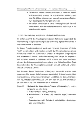 3 Einsatz digitaler Medien in Lehrveranstaltungen – eine empirische Untersuchung 54
• Die Qualität meiner Lehrveranstaltungen, in denen ich techni-
sche Arbeitsmittel einsetze, hat sich verbessert, seitdem ich an
einer Fortbildung teilgenommen habe, die von unserem Techno-
logie-Coach geplant und angeboten wurde.
• Im Großen und Ganzen ist unser Technologie Coach ein wert-
voller Gewinn, was die Implementierung von Technologie in un-
serer Institution angeht.
3.2.1.5 Wahrnehmung bezüglich der Häufigkeit der Einbindung
Im fünften Abschnitt des Fragebogens wurden die Teilnehmer aufgefordert, die
Wahrnehmung bezüglich der Häufigkeit der Einbindung digitaler Arbeitsmittel in
ihre Lehraktivitäten zu beurteilen.
In diesem Fragebogen-Abschnitt wurde das Konstrukt „Integration of Digital
Tools“ operationalisiert und messbar gemacht. Zur Operationalisierung dieses
Konstruktes wurden das Sub-Konstrukt „Process of Integration“ (Frage 16) und
das Sub-Konstrukt „Future Development of Integration“ (Frage 17) eingesetzt.
Das Konstrukt „Process of Integration“ setzte sich aus zehn Items zusammen,
die von den Untersuchungsteilnehmern anhand einer fünfstufigen Likert-Skala
bewertet wurden. Die Antwortoptionen waren (1) „nie“, (2) „selten“, (3) „manch-
mal“, (4) „oft“ und (5) „immer“.
Das Konstrukt „Future Development of Integration“ setzte sich aus drei Items
zusammen. Hier wurden die Lehrpersonen aufgefordert, für jedes Item den Grad
ihrer Zustimmung anhand einer fünfstufigen Likert-Skala mit den Antwortoptio-
nen (1) „trifft überhaupt nicht zu“, (2) „trifft eher nicht zu“, (3) „trifft teilweise zu“,
(4) „trifft eher zu“, (5) „trifft vollkommen zu“ zu beurteilen.
Frage 16: Häufigkeit der Integration („Process of Integration“), zusam-
mengesetzt aus zehn Items:
• Instruierend (z.B. Vortrag, Vorlesung)
• Kommunikativ (z.B. E-Mail, ICQ, Facebook, Skype, Videokonfe-
renz)
• Organisatorisch (z.B. Datenbank, Arbeitsblätter, Aufzeichnun-
gen, Unterrichtspläne)
 