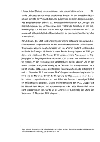 3 Einsatz digitaler Medien in Lehrveranstaltungen – eine empirische Untersuchung 56
an die Lehrpersonen von einer unbekannten Person. An den deutschen Hoch-
schulen erfolgte der Versand des Links zusammen mit einem Begleitschreiben.
Das Begleitschreiben enthielt u.a. Hintergrundinformationen zur Umfrage, die
Bearbeitungsdauer der Umfrage sowie eine Frist für die Teilnahme an der Onli-
ne-Befragung, d.h. bis wann an der Umfrage teilgenommen werden kann. Der
Anlage A9 ist beispielhaft das Begleitschreiben an den deutschen Hochschulen
zu entnehmen.
Der Zeitraum, d.h. Start- und Endtermin der Online-Befragung war aufgrund or-
ganisatorischer Gegebenheiten an den einzelnen Hochschulen unterschiedlich.
Ursprünglich war eine Bearbeitungszeit von vier Wochen geplant. In Schweden
wurde die Umfrage jedoch bereits vor dem Pretest Anfang September 2012 ge-
startet und endete zum 31. Oktober 2012. Vorgenommene Änderungen der Pro-
jektgruppe am Fragebogen Mitte September 2012 konnten hier nicht berücksich-
tigt werden. An den Hochschulen in Schottland, der Türkei, Spanien und an der
DHBW Stuttgart erfolgte die Befragung im Zeitraum von Anfang Oktober 2012
bis 31. Oktober 2012, an den Berufskollegs Hagen zwischen Ende Oktober 2012
und 11. November 2012 und an der AKAD-Gruppe zwischen Anfang November
2012 und 25. November 2012.1
Zur Steigerung der Rücklaufquote wurde bei al-
len Untersuchungsteilnehmern kurz vor Ablauf der Frist noch einmal per E-Mail
um Unterstützung geworben. Da die Online-Befragung der AKAD-Gruppe und
der Berufskollegs Hagen zum Auswertungszeitpunkt dieser Masterarbeit noch
nicht abgeschlossen war, wurde für die Analyse der Ergebnisse der Stand der
Daten zum 10. November 2012 eingesetzt.
1
Der genaue Starttermin bzw. der Versand der E-Mails an den teilnehmenden Personenkreis der
einzelnen Hochschulen liegt der Autorin nicht vor.
 