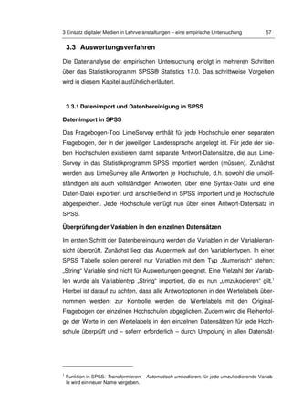 3 Einsatz digitaler Medien in Lehrveranstaltungen – eine empirische Untersuchung 57
3.3 Auswertungsverfahren
Die Datenanalyse der empirischen Untersuchung erfolgt in mehreren Schritten
über das Statistikprogramm SPSS® Statistics 17.0. Das schrittweise Vorgehen
wird in diesem Kapitel ausführlich erläutert.
3.3.1 Datenimport und Datenbereinigung in SPSS
Datenimport in SPSS
Das Fragebogen-Tool LimeSurvey enthält für jede Hochschule einen separaten
Fragebogen, der in der jeweiligen Landessprache angelegt ist. Für jede der sie-
ben Hochschulen existieren damit separate Antwort-Datensätze, die aus Lime-
Survey in das Statistikprogramm SPSS importiert werden (müssen). Zunächst
werden aus LimeSurvey alle Antworten je Hochschule, d.h. sowohl die unvoll-
ständigen als auch vollständigen Antworten, über eine Syntax-Datei und eine
Daten-Datei exportiert und anschließend in SPSS importiert und je Hochschule
abgespeichert. Jede Hochschule verfügt nun über einen Antwort-Datensatz in
SPSS.
Überprüfung der Variablen in den einzelnen Datensätzen
Im ersten Schritt der Datenbereinigung werden die Variablen in der Variablenan-
sicht überprüft. Zunächst liegt das Augenmerk auf den Variablentypen. In einer
SPSS Tabelle sollen generell nur Variablen mit dem Typ „Numerisch“ stehen;
„String“ Variable sind nicht für Auswertungen geeignet. Eine Vielzahl der Variab-
len wurde als Variablentyp „String“ importiert, die es nun „umzukodieren“ gilt.1
Hierbei ist darauf zu achten, dass alle Antwortoptionen in den Wertelabels über-
nommen werden; zur Kontrolle werden die Wertelabels mit den Original-
Fragebogen der einzelnen Hochschulen abgeglichen. Zudem wird die Reihenfol-
ge der Werte in den Wertelabels in den einzelnen Datensätzen für jede Hoch-
schule überprüft und – sofern erforderlich – durch Umpolung in allen Datensät-
1
Funktion in SPSS: Transformieren – Automatisch umkodieren; für jede umzukodierende Variab-
le wird ein neuer Name vergeben.
 