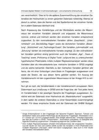 3 Einsatz digitaler Medien in Lehrveranstaltungen – eine empirische Untersuchung 58
zen vereinheitlicht.1
Dies ist für die spätere Zusammenführung der einzelnen Da-
tensätze der Hochschulen zu einem gesamten Datensatz notwendig. Ebenso ist
darauf zu achten, dass die Namen und das Spaltenformat der einzelnen Variab-
len in jedem Datensatz identisch sind.
Nach Anpassung des Variablentyps und der Wertelabels werden die Messni-
veaus der einzelnen Variablen überprüft und angepasst; die Messniveaus
nominal, ordinal und metrisch werden den einzelnen Variablen entsprechend
zugeordnet. Zu den nominalskalierten Variablen zählen „Geschlecht“, „Unter-
richtsfach“ und „Berufskolleg Hagen“ sowie die dichotomen Variablen „Bewer-
tung“, „Nützlichkeit“ und „Technologie-Coach“. Die Variablen „Lehrmethodik“ und
„Schulung“ werden als ordinalskalierte Variable angelegt. Zu den ordinalskalier-
ten Variablen gehören streng genommen auch die Variablen „Age“, „Years of
Teaching“ sowie „Proficiency of Digital Tools“; aufgrund des zu untersuchenden
hypothetischen Pfadmodells mittels multipler Regressionsanalyse2
werden diese
Variablen aber als intervallskalierte bzw. metrische Variablen in SPSS angelegt
und als solche betrachtet. Ebenfalls zu den metrischen Variablen gehören alle
Items, die mit einer fünfstufigen Likert-Skala im Fragebogen ausgewiesen sind
sowie die Skalen, die aus diesen Items gebildet werden. Ein Auszug der
Variablenansicht mit den zugeordneten Messniveaus ist der Anlage A10 zu ent-
nehmen.
Nun gilt es noch, die Variablenlabels in der Variablenansicht anzupassen. Beim
Datenimport aus LimeSurvey in SPSS wird die Frage bzw. der Text jedes Items
im Variablenlabel in der jeweiligen Sprache der Fragebogen ausgewiesen. Zu-
nächst wird der Datensatz einer Hochschule als „Masterdokument“ ausgewählt,
in dem später die anderen Datensätze zu einer Gesamtdatei zusammengefügt
werden. Für diese empirische Studie wird der Datensatz der DHBW Stuttgart
1
Einige Antwortoptionen in den Fragebogen der Sprachen Englisch, Spanisch, Türkisch und
Schwedisch hatten eine andere Reihenfolge als die deutschen Fragebogen: Wertelabels 5-4-3-
2-1 müssen auf 1-2-3-4-5 umgepolt werden. Dies erfolgte während des Umkodierungsprozes-
ses über die Funktion in SPSS: Transformieren – Automatisch umkodieren. Im Dialogfeld wird
folgende Einstellung vorgenommen: Umkodierung beginnen bei: Größtem Wert.
2
Eine multiple Regressionsanalyse erfordert Intervallskalenniveau der eingesetzten Variablen.
Laut der Studie von Inan und Lowther (2009) wurden die Variablen in ihrem Pfadmodell einer
multiplen Regression unterzogen, daher wird davon ausgegangen, dass auch in ihrer Studie
alle Variablen intervallskaliert waren.
 
