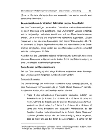 3 Einsatz digitaler Medien in Lehrveranstaltungen – eine empirische Untersuchung 59
(Sprache: Deutsch) als Masterdokument verwendet; hier werden nun die Vari-
ablenlabels umbenannt.1
Zusammenführung der einzelnen Datensätze zu einer Gesamtdatei
Vor dem Zusammenfügen der einzelnen Datensätze zu einer Gesamtdatei wird
in jedem Datensatz eine zusätzliche, neue „numerische“ Variable eingefügt,
welche die jeweilige Hochschule identifizieren soll; das Messniveau ist normal-
skaliert. Den Fällen wird die entsprechende Hochschule zugewiesen. Darüber
hinaus wird in den einzelnen Datensätzen nach „leeren“ Fällen sortiert, d.h. Fäl-
le, die bereits zu Beginn abgebrochen wurden und keine Daten für die Daten-
analyse bereitstellen. Diese werden aus den Datensätzen entfernt; es handelt
sich hier um insgesamt 20 Fälle.
Nachdem nun alle Datensätze dieselbe Variablenstruktur aufweisen, können die
einzelnen Datensätze je Hochschule im letzten Schritt der Datenbereinigung zu
einer Gesamtdatei zusammengefügt werden.
Anmerkungen zur Datenbereinigung
Bei der Datenbereinigung sind einige Probleme aufgetreten, deren Lösungen
bzw. Umsetzungen im Folgenden kurz beschrieben werden:
Datensatz Schweden:
Die Online-Umfrage der Hochschule Schweden wurde vorzeitig gestartet, so
dass Änderungen im Fragebogen, die im Projekt „Digital Classroom“ nachträg-
lich gemacht wurden, nicht berücksichtigt werden konnten:
• Frage 3 des schwedischen Fragebogens beinhaltete lediglich vier
Antwortoptionen (< 5 Jahre, 6 – 10 Jahre, 11 – 15 Jahre, 16 Jahre und
mehr), während die Fragebogen der anderen Hochschulen aus fünf Ant-
wortoptionen (0 – 2 Jahre, 3 – 5 Jahre, 6 – 10 Jahre, 11 – 15 Jahre, 16
Jahre und mehr) bestanden. Die zusätzliche Antwortoption, die den
Bereich < 5 Jahre nochmals unterteilt, ist im Projekt „Digital Classroom“
nochmals geändert worden. Bei der Datenbereinigung wurde festgestellt,
dass es zwei Fälle gab, bei denen die Antwortoption < 5 Jahre von den
1
Die Variablenlabels der anderen Datensätze können vernachlässigt werden, da beim Zusam-
menfügen der Datensätze lediglich die Fälle übernommen werden.
 