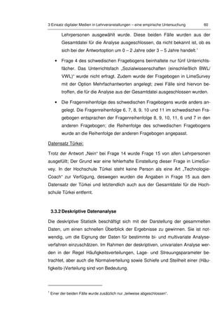 3 Einsatz digitaler Medien in Lehrveranstaltungen – eine empirische Untersuchung 60
Lehrpersonen ausgewählt wurde. Diese beiden Fälle wurden aus der
Gesamtdatei für die Analyse ausgeschlossen, da nicht bekannt ist, ob es
sich bei der Antwortoption um 0 – 2 Jahre oder 3 – 5 Jahre handelt.1
• Frage 4 des schwedischen Fragebogens beinhaltete nur fünf Unterrichts-
fächer. Das Unterrichtsfach „Sozialwissenschaften (einschließlich BWL/
VWL)“ wurde nicht erfragt. Zudem wurde der Fragebogen in LimeSurvey
mit der Option Mehrfachantworten angelegt; zwei Fälle sind hiervon be-
troffen, die für die Analyse aus der Gesamtdatei ausgeschlossen wurden.
• Die Fragenreihenfolge des schwedischen Fragebogens wurde anders an-
gelegt. Die Fragenreihenfolge 6, 7, 8, 9, 10 und 11 im schwedischen Fra-
gebogen entsprachen der Fragenreihenfolge 8, 9, 10, 11, 6 und 7 in den
anderen Fragebogen; die Reihenfolge des schwedischen Fragebogens
wurde an die Reihenfolge der anderen Fragebogen angepasst.
Datensatz Türkei:
Trotz der Antwort „Nein“ bei Frage 14 wurde Frage 15 von allen Lehrpersonen
ausgefüllt; Der Grund war eine fehlerhafte Einstellung dieser Frage in LimeSur-
vey. In der Hochschule Türkei steht keine Person als eine Art „Technologie-
Coach“ zur Verfügung, deswegen wurden die Angaben in Frage 15 aus dem
Datensatz der Türkei und letztendlich auch aus der Gesamtdatei für die Hoch-
schule Türkei entfernt.
3.3.2 Deskriptive Datenanalyse
Die deskriptive Statistik beschäftigt sich mit der Darstellung der gesammelten
Daten, um einen schnellen Überblick der Ergebnisse zu gewinnen. Sie ist not-
wendig, um die Eignung der Daten für bestimmte bi- und multivariate Analyse-
verfahren einzuschätzen. Im Rahmen der deskriptiven, univariaten Analyse wer-
den in der Regel Häufigkeitsverteilungen, Lage- und Streuungsparameter be-
trachtet, aber auch die Normalverteilung sowie Schiefe und Steilheit einer (Häu-
figkeits-)Verteilung sind von Bedeutung.
1
Einer der beiden Fälle wurde zusätzlich nur „teilweise abgeschlossen“.
 