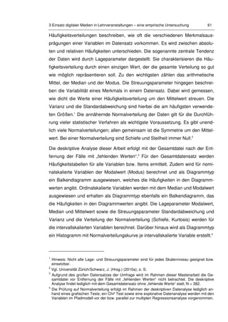 3 Einsatz digitaler Medien in Lehrveranstaltungen – eine empirische Untersuchung 61
Häufigkeitsverteilungen beschreiben, wie oft die verschiedenen Merkmalsaus-
prägungen einer Variablen im Datensatz vorkommen. Es wird zwischen absolu-
ten und relativen Häufigkeiten unterschieden. Die sogenannte zentrale Tendenz
der Daten wird durch Lageparameter dargestellt. Sie charakterisieren die Häu-
figkeitsverteilung durch einen einzigen Wert, der die gesamte Verteilung so gut
wie möglich repräsentieren soll. Zu den wichtigsten zählen das arithmetische
Mittel, der Median und der Modus. Die Streuungsparameter hingegen beschrei-
ben die Variabilität eines Merkmals in einem Datensatz. Dabei wird gemessen,
wie dicht die Werte einer Häufigkeitsverteilung um den Mittelwert streuen. Die
Varianz und die Standardabweichung sind hierbei die am häufigsten verwende-
ten Größen.1
Die annähernde Normalverteilung der Daten gilt für die Durchfüh-
rung vieler statistischer Verfahren als wichtigste Voraussetzung. Es gibt unend-
lich viele Normalverteilungen; allen gemeinsam ist die Symmetrie um den Mittel-
wert. Bei einer Normalverteilung sind Schiefe und Steilheit immer Null.2
Die deskriptive Analyse dieser Arbeit erfolgt mit der Gesamtdatei nach der Ent-
fernung der Fälle mit „fehlenden Werten“.3
Für den Gesamtdatensatz werden
Häufigkeitstabellen für alle Variablen bzw. Items ermittelt. Zudem wird für nomi-
nalskalierte Variablen der Modalwert (Modus) berechnet und als Diagrammtyp
ein Balkendiagramm ausgewiesen, welches die Häufigkeiten in den Diagramm-
werten angibt. Ordinalskalierte Variablen werden mit dem Median und Modalwert
ausgewiesen und erhalten als Diagrammtyp ebenfalls ein Balkendiagramm, das
die Häufigkeiten in den Diagrammwerten angibt. Die Lageparameter Modalwert,
Median und Mittelwert sowie die Streuungsparameter Standardabweichung und
Varianz und die Verteilung der Normalverteilung (Schiefe, Kurtosis) werden für
die intervallskalierten Variablen berechnet. Darüber hinaus wird als Diagrammtyp
ein Histogramm mit Normalverteilungskurve je intervallskalierte Variable erstellt.4
1
Hinweis: Nicht alle Lage- und Streuungsparameter sind für jedes Skalenniveau geeignet bzw.
einsetzbar.
2
Vgl. Universität Zürich/Schwarz, J. (Hrsg.) (2010a), o. S.
3
Aufgrund des großen Datensatzes der Umfrage wird im Rahmen dieser Masterarbeit die Ge-
samtdatei vor Entfernung der Fälle mit „fehlenden Werten“ nicht betrachtet. Die deskriptive
Analyse findet lediglich mit dem Gesamtdatensatz ohne „fehlende Werte“ statt; N = 382.
4
Die Prüfung auf Normalverteilung erfolgt im Rahmen der deskriptiven Datenalyse lediglich an-
hand eines grafischen Tests; ein Chi² Test sowie eine explorative Datenanalyse werden mit den
Variablen im Pfadmodell vor der bzw. parallel zur multiplen Regressionsanalyse vorgenommen.
 