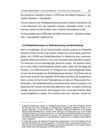 3 Einsatz digitaler Medien in Lehrveranstaltungen – eine empirische Untersuchung 62
Die deskriptiven Statistiken erfolgen in SPSS über den Befehl Analysieren – De-
skriptive Statistiken – Häufigkeiten1
.
Um eine Übersicht der Häufigkeitsverteilung für jede Variable je Hochschule, die
in die Fallauswahl bzw. den folgenden Analysen einbezogen werden, zu be-
kommen, werden für jede Variable zudem „einfache“ Kreuztabellen erstellt.
Die Kreuztabelle wird in SPSS über den Befehl Analysieren – Deskriptive Statis-
tiken – Kreuztabellen2
vorgenommen.
3.3.3 Reliabilitätsanalyse zur Skalenbewertung und Skalenbildung
Items im Fragebogen, die ein Konstrukt bilden, werden zunächst auf Reliabilität
überprüft. Erfüllen die Items die Kriterien, werden sie zu einer Skala zusammen-
gefügt. Um in SPSS eine Reliabilitätsanalyse zur Bewertung einer zusammen-
gesetzten Skala durchzuführen, ist es nicht notwendig, dass diese Skala tatsäch-
lich konstruiert und ihre Ausprägungen berechnet wurden. Die einzelnen Items,
die zu einer Skala zusammengefasst werden sollen, bilden die Grundlage der
Prozedur, und SPSS berechnet im Hintergrund die zusammengefasste Skala,
auf die sich die Aussagen der Reliabilitätsanalyse beziehen. Eine Skala wird als
Summe der einzelnen Items gebildet. SPSS addiert die Werte der ausgewählten
Items, so dass die Summe der Testergebnisse als Skala zur Messung des Kon-
strukts dient. Die Reliabilitätsanalyse wird anhand dieser Skala durchgeführt, die
Ergebnisse der Analyse sind allerdings allgemeiner Natur und geben Aufschluss
darüber, wie gut die einzelnen Items geeignet sind, in einer gemeinsamen Skala
zusammengefasst zu werden. Die einzelnen Items bzw. Variablen müssen fol-
1
Folgende Einstellungen werden im Dialogfeld vorgenommen: In das Feld Variable(n) werden
die Variablen bzw. Items eingefügt. Im Dialogfeld der Schaltfläche Statistiken werden in der
Gruppe Lagemaße – je nach Skalenniveau – Modalwert, Median und Mittelwert, in der Gruppe
Streuung Standardabweichung, Varianz sowie Minimum und Maximumg und in der Gruppe
Verteilung Schiefe und Kurtosis angekreuzt. Im Dialogfeld der Schaltfläche Diagramme werden
als Diagrammtyp Balkendiagramme für nominal- und ordinalskalierte Variable und Histogram-
me Mit Normalverteilungskurve für intervallskalierte Variable sowie als Diagrammwerte Häufig-
keiten ausgewählt.
2
Im Dialogfeld warden die folgenden Einstellungen vorgenommen: In das Feld Spalten wird die
Variable Hochschule bzw. Land eingetragen, in das Feld Zeile(n) alle anderen Variablen. Zu-
dem wird das Feld Gruppierte Balkendiagramme anzeigen ausgewählt; für alle weiteren Dialog-
felder werden die Voreinstellungen von SPSS übernommen.
 