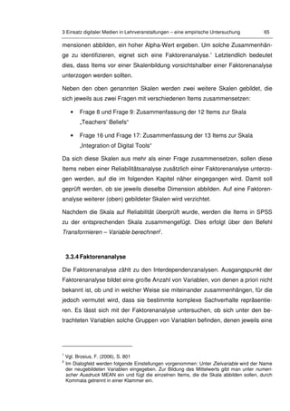 3 Einsatz digitaler Medien in Lehrveranstaltungen – eine empirische Untersuchung 65
mensionen abbilden, ein hoher Alpha-Wert ergeben. Um solche Zusammenhän-
ge zu identifizieren, eignet sich eine Faktorenanalyse.1
Letztendlich bedeutet
dies, dass Items vor einer Skalenbildung vorsichtshalber einer Faktorenanalyse
unterzogen werden sollten.
Neben den oben genannten Skalen werden zwei weitere Skalen gebildet, die
sich jeweils aus zwei Fragen mit verschiedenen Items zusammensetzen:
• Frage 8 und Frage 9: Zusammenfassung der 12 Items zur Skala
„Teachers’ Beliefs“
• Frage 16 und Frage 17: Zusammenfassung der 13 Items zur Skala
„Integration of Digital Tools“
Da sich diese Skalen aus mehr als einer Frage zusammensetzen, sollen diese
Items neben einer Reliabilitätsanalyse zusätzlich einer Faktorenanalyse unterzo-
gen werden, auf die im folgenden Kapitel näher eingegangen wird. Damit soll
geprüft werden, ob sie jeweils dieselbe Dimension abbilden. Auf eine Faktoren-
analyse weiterer (oben) gebildeter Skalen wird verzichtet.
Nachdem die Skala auf Reliabilität überprüft wurde, werden die Items in SPSS
zu der entsprechenden Skala zusammengefügt. Dies erfolgt über den Befehl
Transformieren – Variable berechnen2
.
3.3.4 Faktorenanalyse
Die Faktorenanalyse zählt zu den Interdependenzanalysen. Ausgangspunkt der
Faktorenanalyse bildet eine große Anzahl von Variablen, von denen a priori nicht
bekannt ist, ob und in welcher Weise sie miteinander zusammenhängen, für die
jedoch vermutet wird, dass sie bestimmte komplexe Sachverhalte repräsentie-
ren. Es lässt sich mit der Faktorenanalyse untersuchen, ob sich unter den be-
trachteten Variablen solche Gruppen von Variablen befinden, denen jeweils eine
1
Vgl. Brosius, F. (2006), S. 801
2
Im Dialogfeld werden folgende Einstellungen vorgenommen: Unter Zielvariable wird der Name
der neugebildeten Variablen eingegeben. Zur Bildung des Mittelwerts gibt man unter numeri-
scher Ausdruck MEAN ein und fügt die einzelnen Items, die die Skala abbilden sollen, durch
Kommata getrennt in einer Klammer ein.
 