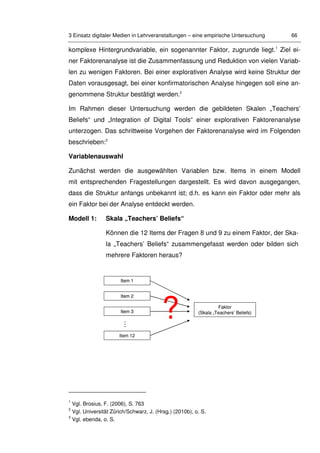 3 Einsatz digitaler Medien in Lehrveranstaltungen – eine empirische Untersuchung 66
komplexe Hintergrundvariable, ein sogenannter Faktor, zugrunde liegt.1
Ziel ei-
ner Faktorenanalyse ist die Zusammenfassung und Reduktion von vielen Variab-
len zu wenigen Faktoren. Bei einer explorativen Analyse wird keine Struktur der
Daten vorausgesagt, bei einer konfirmatorischen Analyse hingegen soll eine an-
genommene Struktur bestätigt werden.2
Im Rahmen dieser Untersuchung werden die gebildeten Skalen „Teachers’
Beliefs“ und „Integration of Digital Tools“ einer explorativen Faktorenanalyse
unterzogen. Das schrittweise Vorgehen der Faktorenanalyse wird im Folgenden
beschrieben:3
Variablenauswahl
Zunächst werden die ausgewählten Variablen bzw. Items in einem Modell
mit entsprechenden Fragestellungen dargestellt. Es wird davon ausgegangen,
dass die Struktur anfangs unbekannt ist; d.h. es kann ein Faktor oder mehr als
ein Faktor bei der Analyse entdeckt werden.
Modell 1: Skala „Teachers’ Beliefs“
Können die 12 Items der Fragen 8 und 9 zu einem Faktor, der Ska-
la „Teachers’ Beliefs“ zusammengefasst werden oder bilden sich
mehrere Faktoren heraus?
1
Vgl. Brosius, F. (2006), S. 763
2
Vgl. Universität Zürich/Schwarz, J. (Hrsg.) (2010b), o. S.
3
Vgl. ebenda, o. S.
Item 12
…
Item 1
Item 2
Item 3
Faktor
(Skala „Teachers’ Beliefs)
?
Item 12
…
Item 1
Item 2
Item 3
Faktor
(Skala „Teachers’ Beliefs)
?
 