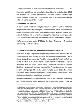 3 Einsatz digitaler Medien in Lehrveranstaltungen – eine empirische Untersuchung 69
Damit eine Variable nur auf einen Faktor hochlädt, wird zusätzlich über SPSS
eine Rotation der Achsen vorgenommen, so dass sich die Faktorladungen
ändern und eine eindeutigere Einfachstruktur erreicht wird. Die Achsen werden
dabei orthogonal zueinander belassen.
Interpretation der Faktoren
Im letzten Schritt der Faktorenanalyse wird nun ein Sammelbegriff für die Variab-
len gefunden, die auf den jeweiligen Faktor hochladen. Da die Faktorenanalyse
nicht im Mittelpunkt dieser Arbeit steht, wird in den zwei Modellen lediglich über-
prüft, ob die Items sich zu einem Sammelbegriff und damit der jeweils gebildeten
Skala zusammenfassen lassen oder ob sich mehrere Sammelbegriffe ergeben.
Die Faktorenanalyse erfolgt in SPSS über den Befehl Analysieren – Dimensions-
reduzierung – Faktorenanalyse1
.
3.3.5 Korrelationsanalyse zur Prüfung eines Zusammenhangs
Bevor eine multiple Regressionsanalyse vorgenommen wird, soll zunächst der
Zusammenhang zwischen den einzelnen Variablen untersucht werden. Hierfür
gibt es je nach Skalenniveau der Variablen unterschiedliche Verfahren. Relevant
für die Variablen im zu untersuchenden Pfadmodell ist die Korrelation. Sie wird
verwendet, wenn der lineare Zusammenhang zweier intervallskalierter Variablen
identifiziert werden soll; sie findet hauptsächlich Anwendung, wenn der lineare
Zusammenhang ungerichtet ist. Zur Bestimmung der Stärke dieses Zusammen-
hangs wird der Produkt-Moment-Korrelationskoeffizient nach Pearson und Brav-
ais (Pearsons Korrelationskoeffizient) berechnet.2
Der ermittelte Korrelationskoeffizient ist ein Maß für die Stärke und die Richtung
des Zusammenhangs zweier Variablen. Der Korrelationskoeffizient drückt die
1
Im Dialogfeld werden folgende Einstellungen vorgenommen: Die im Modell zu untersuchenden
Items bzw. Variablen werden unter Variablen eingegeben. In dem Dialogfeld der Schaltfläche
Deskriptive Statistik werden in der Gruppe Statistiken die Anfangslösung und in der Gruppe
Korrelationsmatrix die Koeffizienten ausgewählt. Zudem wird für die Berechnung des Maßes
der Stichprobeneignung KMO und Bartlett-Test auf Sphärizität sowie Anti-Image angekreuzt. In
dem Dialogfeld der Schaltfläche Extraktion wird in der Dropdown-Liste Methode die Hauptkom-
ponenten ausgewählt. In der Gruppe Analysieren Korrelationsmatrix und in der Gruppe Extra-
hieren Basierend auf dem Eigenwert Eigenwerte größer als: 1 angekreuzt. In dem Dialogfeld
der Schaltfläche Rotation wird die Methode Varimax ausgewählt.
2
Vgl. Universität Zürich/Schwarz, J. (Hrsg.) (2010c), o. S.
 