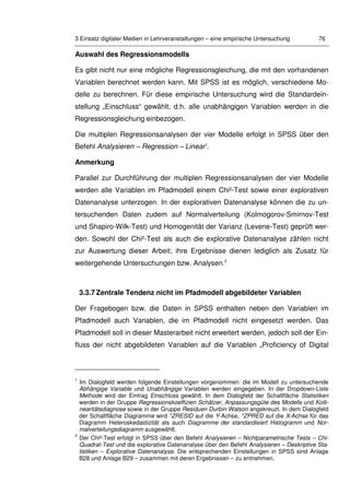 3 Einsatz digitaler Medien in Lehrveranstaltungen – eine empirische Untersuchung 76
Auswahl des Regressionsmodells
Es gibt nicht nur eine mögliche Regressionsgleichung, die mit den vorhandenen
Variablen berechnet werden kann. Mit SPSS ist es möglich, verschiedene Mo-
delle zu berechnen. Für diese empirische Untersuchung wird die Standardein-
stellung „Einschluss“ gewählt, d.h. alle unabhängigen Variablen werden in die
Regressionsgleichung einbezogen.
Die multiplen Regressionsanalysen der vier Modelle erfolgt in SPSS über den
Befehl Analysieren – Regression – Linear1
.
Anmerkung
Parallel zur Durchführung der multiplen Regressionsanalysen der vier Modelle
werden alle Variablen im Pfadmodell einem Chi²-Test sowie einer explorativen
Datenanalyse unterzogen. In der explorativen Datenanalyse können die zu un-
tersuchenden Daten zudem auf Normalverteilung (Kolmogorov-Smirnov-Test
und Shapiro-Wilk-Test) und Homogenität der Varianz (Levene-Test) geprüft wer-
den. Sowohl der Chi²-Test als auch die explorative Datenanalyse zählen nicht
zur Auswertung dieser Arbeit; ihre Ergebnisse dienen lediglich als Zusatz für
weitergehende Untersuchungen bzw. Analysen.2
3.3.7 Zentrale Tendenz nicht im Pfadmodell abgebildeter Variablen
Der Fragebogen bzw. die Daten in SPSS enthalten neben den Variablen im
Pfadmodell auch Variablen, die im Pfadmodell nicht eingesetzt werden. Das
Pfadmodell soll in dieser Masterarbeit nicht erweitert werden, jedoch soll der Ein-
fluss der nicht abgebildeten Variablen auf die Variablen „Proficiency of Digital
1
Im Dialogfeld werden folgende Einstellungen vorgenommen: die im Modell zu untersuchende
Abhängige Variable und Unabhängige Variablen werden eingegeben. In der Dropdown-Liste
Methode wird der Eintrag Einschluss gewählt. In dem Dialogfeld der Schaltfläche Statistiken
werden in der Gruppe Regressionskoeffizien Schätzer, Anpassungsgüte des Modells und Kolli-
nearitätsdiagnose sowie in der Gruppe Residuen Durbin-Watson angekreuzt. In dem Dialogfeld
der Schaltfläche Diagramme wird *ZRESID auf die Y-Achse, *ZPRED auf die X-Achse für das
Diagramm Heteroskedastizität als auch Diagramme der standardisiert Histogramm und Nor-
malverteilungsdiagramm ausgewählt.
2
Der Chi²-Test erfolgt in SPSS über den Befehl Analysieren – Nichtparametrische Tests – Chi-
Quadrat-Test und die explorative Datenanalyse über den Befehl Analysieren – Deskriptive Sta-
tistiken – Explorative Datenanalyse. Die entsprechenden Einstellungen in SPSS sind Anlage
B28 und Anlage B29 – zusammen mit deren Ergebnissen – zu entnehmen.
 