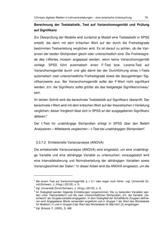3 Einsatz digitaler Medien in Lehrveranstaltungen – eine empirische Untersuchung 78
Berechnung der Teststatistik, Test auf Varianzhomogenität und Prüfung
auf Signifikanz
Zur Überprüfung der Modelle wird zunächst je Modell eine Teststatistik in SPSS
erstellt, die dann mit dem kritischen Wert auf der durch die Freiheitsgrade
bestimmten Testverteilung verglichen wird. Es ist darauf zu achten, ob die Vari-
anzen der beiden Stichproben gleich oder unterschiedlich sind. Die Freiheitsgra-
de des t-Wertes müssen angepasst werden, wenn keine Varianzhomogenität
vorliegt. SPSS führt automatisch einen F-Test bzw. Levene-Test auf
Varianzhomogenität durch und gibt damit bei der Durchführung eines t-Tests
automatisch zwei unterschiedliche Freiheitsgrade sowie die dazugehörigen Sig-
nifikanzwerte aus. Bei Varianzhomogenität sollte der F-Wert nicht signifikant
werden, d.h. die Signifikanz sollte größer als das festgelegte Signifikanzniveau1
sein.
Im letzten Schritt wird die berechnete Teststatistik auf Signifikanz überprüft. Der
berechnete t-Wert wird mit dem kritischen Wert auf der theoretischen t-Verteilung
verglichen; dieser Vergleich lässt sich in SPSS an der ausgegebenen Signifikanz
ablesen.2
Der t-Test für unabhängige Stichproben erfolgt in SPSS über den Befehl
Analysieren – Mittelwerte vergleichen – t-Test bei unabhängigen Stichproben3
.
3.3.7.2 Einfaktorielle Varianzanalyse (ANOVA)
Die einfaktorielle Varianzanalyse (ANOVA) wird eingesetzt, um eine unabhängi-
ge Variable und eine abhängige Variable zu untersuchen; vorausgesetzt wird
eine Intervallskalierung und Normalverteilung der abhängigen Variablen sowie
Varianzgleichheit der Daten.4
In dieser Arbeit wird die ANOVA eingesetzt, um die
1
Bei einem Test auf Varianzhomogenität: p = 0.1 oder sogar noch höher. (vgl. Universität Zü-
rich/Schwarz, J. (Hrsg.) (2010f), o. S.
2
Vgl. Universität Zürich/Schwarz, J. (Hrsg.) (2010f), o. S.
3
Im Dialogfeld werden folgende Einstellungen vorgenommen: Die zu testenden Variablen wer-
den unter Testvariable(n) und die zwei unterschiedlichen Stichproben, d.h. die Variable „Ge-
schlecht“ als Gruppenvariable eingegeben. In dem Dialogfeld der Schaltfläche Gruppen definie-
ren wird Angegebene Werte verwenden angeklickt und in Gruppe 1 der Wert des Wertelabels
für Weiblich (1) und in Gruppe 2 der Wert des Wertelabels für Männlich (2) eingetragen.
4
Vgl. Brosius, F. (2005), S. 496
 