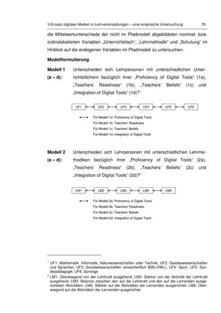 3 Einsatz digitaler Medien in Lehrveranstaltungen – eine empirische Untersuchung 79
die Mittelwertunterschiede der nicht im Pfadmodell abgebildeten nominal- bzw.
ordinalskalierten Variablen „Unterrichtsfach“, „Lehrmethodik“ und „Schulung“ im
Hinblick auf die endogenen Variablen im Pfadmodell zu untersuchen.
Modellformulierung
Modell 1
(a – d):
Unterscheiden sich Lehrpersonen mit unterschiedlichen Unter-
richtsfächern bezüglich ihrer „Proficiency of Digital Tools“ (1a),
„Teachers’ Readiness“ (1b), „Teachers’ Beliefs“ (1c) und
„Integration of Digital Tools“ (1d)?1
Modell 2
(a – d):
Unterscheiden sich Lehrpersonen mit unterschiedlichen Lehrme-
thodiken bezüglich ihrer „Proficiency of Digital Tools“ (2a),
„Teachers’ Readiness“ (2b), „Teachers’ Beliefs“ (2c) und
„Integration of Digital Tools“ (2d)?2
1
UF1: Mathematik, Informatik, Naturwissenschaften oder Technik; UF2: Geisteswissenschaften
und Sprachen; UF3: Sozialwissenschaften (einschließlich BWL/VWL); UF4: Sport; UF5: Son-
derpädagogik; UF6: Sonstige
2
LM1: Überwiegend von der Lehrkraft ausgehend; LM2: Stärker von der Aktivität der Lehrkraft
ausgehend; LM3: Balance zwischen den auf die Lehrkraft und den auf die Lernenden ausge-
richteten Aktivitäten; LM4: Stärker auf die Aktivitäten der Lernenden ausgerichtet; LM5: Über-
wiegend auf die Aktivitäten der Lernenden ausgerichtet
Für Modell 1a: Proficiency of Digital Tools
Für Modell 1b: Teachers’ Readiness
Für Modell 1c: Teachers’ Beliefs
Für Modell 1d: Integration of Digital Tools
UF1 UF2 UF3 UF5UF4 UF6
Für Modell 1a: Proficiency of Digital Tools
Für Modell 1b: Teachers’ Readiness
Für Modell 1c: Teachers’ Beliefs
Für Modell 1d: Integration of Digital Tools
UF1 UF2 UF3 UF5UF4 UF6
Für Modell 2a: Proficiency of Digital Tools
Für Modell 2b: Teachers’ Readiness
Für Modell 2c: Teachers’ Beliefs
Für Modell 2d: Integration of Digital Tools
LM1 LM2 LM3 LM5LM4
Für Modell 2a: Proficiency of Digital Tools
Für Modell 2b: Teachers’ Readiness
Für Modell 2c: Teachers’ Beliefs
Für Modell 2d: Integration of Digital Tools
LM1 LM2 LM3 LM5LM4
 