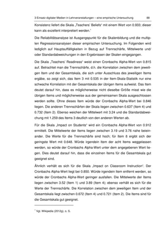 3 Einsatz digitaler Medien in Lehrveranstaltungen – eine empirische Untersuchung 88
Konsistenz liefert die Skala „Teachers’ Beliefs“ mit einem Wert von 0.933; dieser
kann als exzellent interpretiert werden.1
Die Reliabilitätsanalyse ist Ausgangspunkt für die Skalenbildung und die multip-
len Regressionsanalysen dieser empirischen Untersuchung. Im Folgenden wird
lediglich auf Hauptauffälligkeiten in Bezug auf Trennschärfe, Mittelwerte und/
oder Standardabweichungen in den Ergebnissen der Skalen eingegangen.
Die Skala „Teachers’ Readiness“ weist einen Cronbachs Alpha-Wert von 0.815
auf. Betrachtet man die Trennschärfe, d.h. die Korrelation zwischen dem jeweili-
gen Item und der Gesamtskala, die sich unter Ausschluss des jeweiligen Items
ergäbe, so zeigt sich, das Item 3 mit 0.535 in der Item-Skala-Statistik nur eine
schwache Korrelation mit der Gesamtskala der übrigen Items aufweist. Das Item
deutet darauf hin, dass es möglicherweise nicht dieselbe Größe misst wie die
übrigen Items und möglicherweise aus der gemeinsamen Skala ausgeschlossen
werden sollte. Ohne dieses Item würde der Cronbachs Alpha-Wert bei 0.846
liegen. Die anderen Trennschärfen der Skala liegen zwischen 0.637 (Item 4) und
0.732 (Item 2). Ebenso weichen der Mittelwert mit 3.24 und die Standardabwei-
chung mit 1.259 des Items 3 deutlich von den anderen Werten ab.
Für die Skala „Impact on Students“ wird ein Cronbachs Alpha-Wert von 0.912
ermittelt. Die Mittelwerte der Items liegen zwischen 3.19 und 3.76 nahe beiein-
ander. Die Werte für die Trennschärfe sind hoch; für Item 8 ergibt sich der
geringste Wert mit 0.648. Würde irgendein Item der acht Items weggelassen
werden, so würde der Cronbachs Alpha-Wert unter dem angegebenen Wert lie-
gen. Dies deutet darauf hin, dass die einzelnen Items für die Gesamtskala gut
geeignet sind.
Ähnlich verhält es sich für die Skala „Impact on Classroom Instruction“. Der
Cronbachs Alpha-Wert liegt bei 0.850. Würde irgendein Item entfernt werden, so
würde der Cronbachs Alpha-Wert geringer ausfallen. Die Mittelwerte der Items
liegen zwischen 3.52 (Item 1) und 3.89 (Item 4); ebenso verhält es sich für die
Werte der Trennschärfe. Die Korrelation zwischen dem jeweiligen Item und der
Gesamtskala liegt zwischen 0.672 (Item 4) und 0.721 (Item 2). Die Items sind für
die Gesamtskala gut geeignet.
1
Vgl. Wikipedia (2012g), o. S.
 