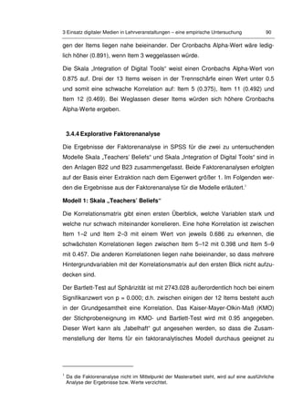 3 Einsatz digitaler Medien in Lehrveranstaltungen – eine empirische Untersuchung 90
gen der Items liegen nahe beieinander. Der Cronbachs Alpha-Wert wäre ledig-
lich höher (0.891), wenn Item 3 weggelassen würde.
Die Skala „Integration of Digital Tools“ weist einen Cronbachs Alpha-Wert von
0.875 auf. Drei der 13 Items weisen in der Trennschärfe einen Wert unter 0.5
und somit eine schwache Korrelation auf: Item 5 (0.375), Item 11 (0.492) und
Item 12 (0.469). Bei Weglassen dieser Items würden sich höhere Cronbachs
Alpha-Werte ergeben.
3.4.4 Explorative Faktorenanalyse
Die Ergebnisse der Faktorenanalyse in SPSS für die zwei zu untersuchenden
Modelle Skala „Teachers’ Beliefs“ und Skala „Integration of Digital Tools“ sind in
den Anlagen B22 und B23 zusammengefasst. Beide Faktorenanalysen erfolgten
auf der Basis einer Extraktion nach dem Eigenwert größer 1. Im Folgenden wer-
den die Ergebnisse aus der Faktorenanalyse für die Modelle erläutert.1
Modell 1: Skala „Teachers’ Beliefs“
Die Korrelationsmatrix gibt einen ersten Überblick, welche Variablen stark und
welche nur schwach miteinander korrelieren. Eine hohe Korrelation ist zwischen
Item 1–2 und Item 2–3 mit einem Wert von jeweils 0.686 zu erkennen, die
schwächsten Korrelationen liegen zwischen Item 5–12 mit 0.398 und Item 5–9
mit 0.457. Die anderen Korrelationen liegen nahe beieinander, so dass mehrere
Hintergrundvariablen mit der Korrelationsmatrix auf den ersten Blick nicht aufzu-
decken sind.
Der Bartlett-Test auf Sphärizität ist mit 2743.028 außerordentlich hoch bei einem
Signifikanzwert von p = 0.000; d.h. zwischen einigen der 12 Items besteht auch
in der Grundgesamtheit eine Korrelation. Das Kaiser-Mayer-Olkin-Maß (KMO)
der Stichprobeneignung im KMO- und Bartlett-Test wird mit 0.95 angegeben.
Dieser Wert kann als „fabelhaft“ gut angesehen werden, so dass die Zusam-
menstellung der Items für ein faktoranalytisches Modell durchaus geeignet zu
1
Da die Faktorenanalyse nicht im Mittelpunkt der Masterarbeit steht, wird auf eine ausführliche
Analyse der Ergebnisse bzw. Werte verzichtet.
 